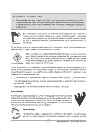 EDUCACIÓN ÉTICA Y EN VALORES HUMANOS
139
RESULTADOS DEL APRENDIZAJE
• Reconocerás que para convivir en grupo se construyen un conjunto de reglas,
comportamientos e ideas. Para ello, retomarás las experiencias que tuviste al elaborar
el reglamento del salón de clase, el Manual de Convivencia y el Proyecto Educativo
Institucional.
En la secuencia “convivamos en armonía” elaboraste junto con tu grupo el
reglamento interno del salón de clase, en “valor... ando la escuela” y “comunidad
educativa” viste los acuerdos y compromisos de todas las personas que integran
no solo la institución educativa, sino las entidades de la comunidad local ¿lo
recuerdas?
Para entrar en el tema te proponemos lo siguiente: en el cuaderno, anota tres de las reglas que,
según tu opinión, hayan mejorado la convivencia en el grupo.
Como recordarás, un reglamento contiene las normas necesarias para saber
cómo deben organizarse las personas y las cosas. Es necesario que en su
elaboración participen todos los que harán uso de él. Deben leer, comprender
y respetar su contenido, ya que fue construido con base en los acuerdos del
grupo para mejorar la convivencia.
Si mal no recordamos, el reglamento de tu salón debía contener acuerdos para organizar el
trabajo en clase, el espacio y los materiales de trabajo y la convivencia con los demás. Tomando
en cuenta esto, trabaja con el compañero o compañera de junto; reflexionen y respondan en su
cuaderno las siguientes cuestiones:
• ¿Consideran que el reglamento ha mejorado las relaciones en el grupo? ¿De qué manera?
• ¿Ha sido necesario cambiar una norma o agregar alguna otra al reglamento para mejorar tu
convivencia? ¿Cuáles?
• ¿Hay alguno de los acuerdos que tú no hayas respetado? ¿Por qué?
Foro abierto
A continuación, realiza con tu grupo un foro en el que comenten las respuestas
de la actividad anterior, discutan los aspectos que funcionan y los que tendrían
que modificar de su reglamento. Modifiquen, de ser necesario, los acuerdos
establecidos. Para ello, consulta la sección ¿Cómo se hace? Al finalizar, anota
en tu cuaderno las conclusiones a las que lleguen.
Foro abierto
Para llevarlo a cabo es necesario que nombren un presidente, que será el que
asigne el turno de la palabra, un secretario, que junto con un ayudante, anotará
 
