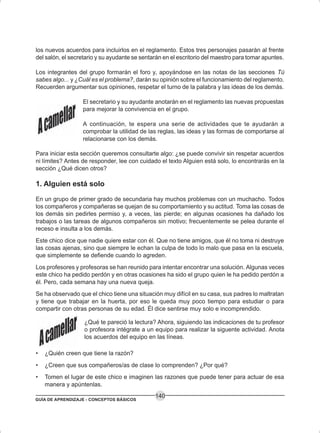 GUÍA DE APRENDIZAJE - CONCEPTOS BÁSICOS
140
los nuevos acuerdos para incluirlos en el reglamento. Estos tres personajes pasarán al frente
del salón, el secretario y su ayudante se sentarán en el escritorio del maestro para tomar apuntes.
Los integrantes del grupo formarán el foro y, apoyándose en las notas de las secciones Tú
sabes algo... y ¿Cuál es el problema?, darán su opinión sobre el funcionamiento del reglamento.
Recuerden argumentar sus opiniones, respetar el turno de la palabra y las ideas de los demás.
El secretario y su ayudante anotarán en el reglamento las nuevas propuestas
para mejorar la convivencia en el grupo.
A continuación, te espera una serie de actividades que te ayudarán a
comprobar la utilidad de las reglas, las ideas y las formas de comportarse al
relacionarse con los demás.
Para iniciar esta sección queremos consultarte algo: ¿se puede convivir sin respetar acuerdos
ni límites? Antes de responder, lee con cuidado el texto Alguien está solo, lo encontrarás en la
sección ¿Qué dicen otros?
1. Alguien está solo
En un grupo de primer grado de secundaria hay muchos problemas con un muchacho. Todos
los compañeros y compañeras se quejan de su comportamiento y su actitud. Toma las cosas de
los demás sin pedirles permiso y, a veces, las pierde; en algunas ocasiones ha dañado los
trabajos o las tareas de algunos compañeros sin motivo; frecuentemente se pelea durante el
receso e insulta a los demás.
Este chico dice que nadie quiere estar con él. Que no tiene amigos, que él no toma ni destruye
las cosas ajenas, sino que siempre le echan la culpa de todo lo malo que pasa en la escuela,
que simplemente se defiende cuando lo agreden.
Los profesores y profesoras se han reunido para intentar encontrar una solución. Algunas veces
este chico ha pedido perdón y en otras ocasiones ha sido el grupo quien le ha pedido perdón a
él. Pero, cada semana hay una nueva queja.
Se ha observado que el chico tiene una situación muy difícil en su casa, sus padres lo maltratan
y tiene que trabajar en la huerta, por eso le queda muy poco tiempo para estudiar o para
compartir con otras personas de su edad. Él dice sentirse muy solo e incomprendido.
¿Qué te pareció la lectura? Ahora, siguiendo las indicaciones de tu profesor
o profesora intégrate a un equipo para realizar la siguente actividad. Anota
los acuerdos del equipo en las líneas.
• ¿Quién creen que tiene la razón?
• ¿Creen que sus compañeros/as de clase lo comprenden? ¿Por qué?
• Tomen el lugar de este chico e imaginen las razones que puede tener para actuar de esa
manera y apúntenlas.
 