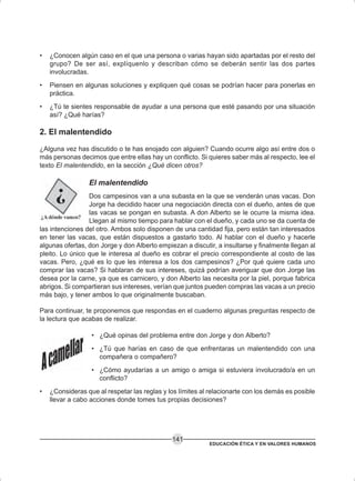 EDUCACIÓN ÉTICA Y EN VALORES HUMANOS
141
• ¿Conocen algún caso en el que una persona o varias hayan sido apartadas por el resto del
grupo? De ser así, explíquenlo y describan cómo se deberán sentir las dos partes
involucradas.
• Piensen en algunas soluciones y expliquen qué cosas se podrían hacer para ponerlas en
práctica.
• ¿Tú te sientes responsable de ayudar a una persona que esté pasando por una situación
así? ¿Qué harías?
2. El malentendido
¿Alguna vez has discutido o te has enojado con alguien? Cuando ocurre algo así entre dos o
más personas decimos que entre ellas hay un conflicto. Si quieres saber más al respecto, lee el
texto El malentendido, en la sección ¿Qué dicen otros?
El malentendido
Dos campesinos van a una subasta en la que se venderán unas vacas. Don
Jorge ha decidido hacer una negociación directa con el dueño, antes de que
las vacas se pongan en subasta. A don Alberto se le ocurre la misma idea.
Llegan al mismo tiempo para hablar con el dueño, y cada uno se da cuenta de
las intenciones del otro. Ambos solo disponen de una cantidad fija, pero están tan interesados
en tener las vacas, que están dispuestos a gastarlo todo. Al hablar con el dueño y hacerle
algunas ofertas, don Jorge y don Alberto empiezan a discutir, a insultarse y finalmente llegan al
pleito. Lo único que le interesa al dueño es cobrar el precio correspondiente al costo de las
vacas. Pero, ¿qué es lo que les interesa a los dos campesinos? ¿Por qué quiere cada uno
comprar las vacas? Si hablaran de sus intereses, quizá podrían averiguar que don Jorge las
desea por la carne, ya que es carnicero, y don Alberto las necesita por la piel, porque fabrica
abrigos. Si compartieran sus intereses, verían que juntos pueden compras las vacas a un precio
más bajo, y tener ambos lo que originalmente buscaban.
Para continuar, te proponemos que respondas en el cuaderno algunas preguntas respecto de
la lectura que acabas de realizar.
• ¿Qué opinas del problema entre don Jorge y don Alberto?
• ¿Tú que harías en caso de que enfrentaras un malentendido con una
compañera o compañero?
• ¿Cómo ayudarías a un amigo o amiga si estuviera involucrado/a en un
conflicto?
• ¿Consideras que al respetar las reglas y los límites al relacionarte con los demás es posible
llevar a cabo acciones donde tomes tus propias decisiones?
 