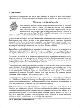 GUÍA DE APRENDIZAJE - CONCEPTOS BÁSICOS
142
3. ¡Hablemos!
A continuación te sugerimos que leas el texto Hablando se entiende la gente de la sección
¿Qué dicen otros? Reflexiona en su contenido y comparte tu opinión con tus compañeros/as.
Hablando se entiende la gente
Lo que se debe tener en cuenta al enfrentar diversas situaciones es encontrar
la mejor manera de solucionarlas, ¿no crees? Por fortuna, todos sabemos
algo de esto porque lo hemos experimentado. Normalmente hay un
acontecimiento que origina el malentendido, podemos referirnos a él como “la
gota que derrama el vaso” o el “florero de Llorente”, es el punto en el que se
reconoce que las partes involucradas han llegado al enojo.
Una vez iniciado el problema, la primera tarea es saber quiénes están involucrados en la situación.
Cada persona tiene valores –un valor es una idea o cualidad que es importante, deseable y
apreciada por los demás–, intereses, necesidades y una idea sobre el problema que la hacen
tomar una posición. Es común que los involucrados respondan a la persona que creen que los
desafía y no al asunto que los separa, esto solo hace crecer el problema.
Octavio Paz, en su libro El laberinto de la soledad, habla de una de las formas de comportamiento
más comunes. Una vez iniciado el problema, uno no puede perder, no puede permitir que el
otro le gane, como consecuencia, ocurre que se atacan unos a otros, cuestionando su persona.
En resumen, un conflicto no se soluciona positivamente si las personas ven su situación como
un grave problema, en el que se han de defender del otro. Esto hace que solo haya dos
posibilidades: perder o ganar. Por lo tanto, mezclan sus sentimientos y emociones con los
hechos y casi siempre ven un solo camino para resolverlo.
Pocos piensan que los adversarios pueden cooperar. ¡Pero si también han tenido que cooperar
para molestarse! Es cuestión de ayudarles a entender que es en su propio beneficio el que
encuentren la mejor solución. El hecho no es que uno se “salga con la suya” y alegrarse de que
la otra parte pierda. Pero para lograr una solución en que ambos ganen se requiere de
colaboración y sinceridad, hace falta ponerse en el lugar del otro/a, es necesario mostrar
disposición para considerar y encontrar distintas soluciones.
Lo amigos pueden ayudarles a reflexionar en que hay maneras de solucionarlo y convertirlo en
una fuerza positiva. Para ello, existen algunas estrategias: escuchar, establecer confianza mutua,
comunicar un interés verdadero a la otra persona involucrada, entender el problema desde el
lugar del otro y resumir los asuntos más importantes del problema.
En Colombia han imperado más los beneficios para unos cuantos que para la mayoría de la
población, por ello sabemos que para solucionar conflictos se requiere de voluntad y confianza,
de saber que tenemos nuestros intereses, pero que debemos luchar porque la mayoría de la
gente tenga la posibilidad de gozar de beneficios comunes, como el derecho a la vida, a la
tierra, a un lugar digno para vivir, a una alimentación sana y saludable, al acceso a servicios
básicos de salud y educación, y a un empleo digno y respetuoso.
 