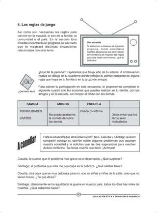 EDUCACIÓN ÉTICA Y EN VALORES HUMANOS
143
4. Las reglas de juego
Así como son necesarias las reglas para
convivir en la escuela, lo son en la familia, la
comunidad o el país. En la sección Una
miradita encontrarás un programa de televisión
que te mostrará distintas situaciones
relacionadas con este tema.
¿Qué tal te pareció? Esperamos que haya sido de tu interés. A continuación
realiza un dibujo en tu cuaderno donde reflejes tu opinión respecto de alguna
regla que haya en tu familia o en tu grupo de amigos.
Para valorar tu participación en esta secuencia, te proponemos completar el
siguiente cuadro con las acciones que puedes realizar en tu familia, con los
amigos y en la escuela, sin romper el límite con los demás.
Debo evitar que los
libros sean
maltratados
FAMILIA
POSIBILIDADES
LÍMITES
AMIGOS
No puedo acabarme
la comida de todos
los demás
ESCUELA
Puedo divertirme
Para la situación que atraviesa nuestro país, Claudia y Santiago quieren
compartir contigo su opinión sobre algunos problemas que aquejan
nuestra sociedad y te solicitan que les des sugerencias para resolver
dichos conflictos. Tu tienes mucho que decir. ¡Anímate!
Claudia, te cuento que el problema más grave es el desempleo. ¿Qué sugieres?
Santiago, el problema que más me preocupa es la pobreza. ¿Qué salidas tiene?
Claudia, otra cosa que es muy dolorosa para mí, son los niños y niñas de la calle, creo que no
tienen futuro. ¿Tú que dices?
Santiago, últimamente se ha agudizado la guerra en nuestro país, todos los días hay miles de
muertos. ¿Qué debemos hacer?
Una miradita
Te invitamos a observar el siguiente
programa, donde encontrarás
distintas situaciones que te revelarán
la importancia de respetar las reglas
para una mejor convivencia, ¡que lo
disfrutes!
 