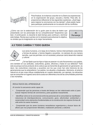 GUÍA DE APRENDIZAJE - CONCEPTOS BÁSICOS
144
Para finalizar, te invitamos a escribir en tu Diario tus experiencias
en la organización del grupo, escuela y familia. Para ello, te
proponemos reflexionar en las siguientes cuestiones: ¿Qué hago
para mejorar la convivencia con los demás? ¿Qué puedo hacer
para participar positivamente en la solución de los conflictos.
¿Cómo vas con la elaboración de tu guión para la obra de teatro que
presentarás con los personajes de tus compañeros/as? Esperamos que
bien. A continuación, tu docente te dará tiempo para continuar y terminar
este trabajo. Revisa que cuentes con lo necesario para alcanzar tu objetivo,
no olvides que la imaginación es la mejor herramienta.
4.5 TODO CAMBIA Y TODO QUEDA
Los seres humanos, a lo largo de la historia, hemos intercambiado costumbres
y formas de pensar, y hemos llegado a acuerdos –no siempre de una manera
sencilla– que nos permiten vivir en sociedad y alcanzar cierto desarrollo material
y cultural.
¿Te has fijado que los hijos e hijas se parecen no solo físicamente a sus padres,
sino también en sus actitudes, costumbres, gustos, aficiones y hasta en sus defectos? Todo
esto es porque somos producto de la cultura que se transmite de generación en generación, es
decir, las costumbres creencias y acuerdos con los que vives han sido herencia de las
generaciones que te antecedieron: tus padres, tus abuelos y bisabuelos. Asimismo, el entorno
natural en el que vives influye notablemente en nuestro desarrollo, por ejemplo, los alimentos
que se consumen en lugares cerca de la costa son diferentes a los de las comunidades próximas
a las montañas.
RESULTADOS DEL APRENDIZAJE
Al concluir la secuencia serás capaz de:
• Comprender que las personas a través del tiempo se han relacionado entre sí para
buscar mejores formas de convivencia y para ayudarse mutuamente.
• Identificar cómo en la convivencia entre las personas de tu comunidad se manifiestan
relaciones de interdependencia, comunicación, gozo, afectividad, solidaridad y
reciprocidad como elementos fundamentales en la construcción de mejores formas de
vida entre los seres humanos.
• Comprender que los seres humanos necesitamos organizarnos y buscar lazos de
afecto que nos proporcionen felicidad y realización personal y colectiva.
 