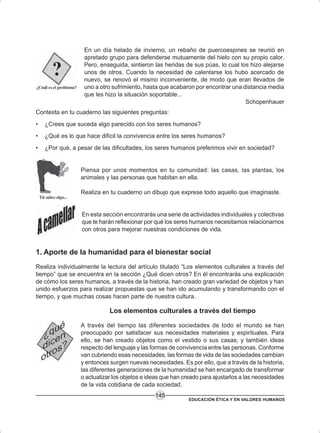 EDUCACIÓN ÉTICA Y EN VALORES HUMANOS
145
En un día helado de invierno, un rebaño de puercoespines se reunió en
apretado grupo para defenderse mutuamente del hielo con su propio calor.
Pero, enseguida, sintieron las heridas de sus púas, lo cual los hizo alejarse
unos de otros. Cuando la necesidad de calentarse los hubo acercado de
nuevo, se renovó el mismo inconveniente, de modo que eran llevados de
uno a otro sufrimiento, hasta que acabaron por encontrar una distancia media
que les hizo la situación soportable...
Schopenhauer
Contesta en tu cuaderno las siguientes preguntas:
• ¿Crees que suceda algo parecido con los seres humanos?
• ¿Qué es lo que hace difícil la convivencia entre los seres humanos?
• ¿Por qué, a pesar de las dificultades, los seres humanos preferimos vivir en sociedad?
Piensa por unos momentos en tu comunidad: las casas, las plantas, los
animales y las personas que habitan en ella.
Realiza en tu cuaderno un dibujo que exprese todo aquello que imaginaste.
En esta sección encontrarás una serie de actividades individuales y colectivas
que te harán reflexionar por qué los seres humanos necesitamos relacionarnos
con otros para mejorar nuestras condiciones de vida.
1. Aporte de la humanidad para el bienestar social
Realiza individualmente la lectura del artículo titulado “Los elementos culturales a través del
tiempo” que se encuentra en la sección ¿Qué dicen otros? En él encontrarás una explicación
de cómo los seres humanos, a través de la historia, han creado gran variedad de objetos y han
unido esfuerzos para realizar propuestas que se han ido acumulando y transformando con el
tiempo, y que muchas cosas hacen parte de nuestra cultura.
Los elementos culturales a través del tiempo
A través del tiempo las diferentes sociedades de todo el mundo se han
preocupado por satisfacer sus necesidades materiales y espirituales. Para
ello, se han creado objetos como el vestido o sus casas; y también ideas
respecto del lenguaje y las formas de convivencia entre las personas. Conforme
van cubriendo esas necesidades, las formas de vida de las sociedades cambian
y entonces surgen nuevas necesidades. Es por ello, que a través de la historia,
las diferentes generaciones de la humanidad se han encargado de transformar
o actualizar los objetos e ideas que han creado para ajustarlos a las necesidades
de la vida cotidiana de cada sociedad.
 