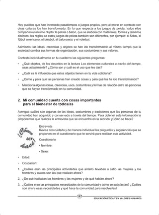 EDUCACIÓN ÉTICA Y EN VALORES HUMANOS
147
Hay pueblos que han inventado pasatiempos o juegos propios, pero al entrar en contacto con
otras culturas los han transformado. En lo que respecta a los juegos de pelota, todos ellos
comparten un mismo objeto: la pelota o balón, que se elabora con materiales, formas y tamaños
distintos; las reglas de estos juegos de pelota también son diferentes, por ejemplo: el fútbol, el
fútbol americano, el béisbol, el baloncesto y el voleibol.
Asimismo, las ideas, creencias y objetos se han ido transformando al mismo tiempo que la
sociedad cambia sus formas de organización, sus costumbres y sus valores.
Contesta individualmente en tu cuaderno las siguientes preguntas:
• ¿Qué objetos, de los descritos en la lectura Los elementos culturales a través del tiempo,
usas actualmente? ¿Cómo son y cuál es el uso que les das?
• ¿Cuál es la influencia que estos objetos tienen en tu vida cotidiana?
• ¿Cómo y para qué las personas han creado cosas y para qué las ha ido transformando?
• Menciona algunas ideas, creencias, usos, costumbres y formas de relación entre las personas
que se hayan transformado en tu comunidad.
2. Mi comunidad cuenta con cosas importantes
para el bienestar de todos/as
Averigua cuáles son algunas de las ideas, costumbres y tradiciones que las personas de tu
comunidad han adquirido y conservado a través del tiempo. Para obtener esta información te
proponemos que realices la entrevista que se encuentra en la sección ¿Cómo se hace?
Entrevista
Revisa con cuidado y de manera individual las preguntas y sugerencias que se
proponen en el cuestionario que te servirá para realizar esta actividad.
Cuestionario
• Nombre:
• Sexo:
• Edad:
• Ocupación:
1. ¿Cuáles eran las principales actividades que antaño llevaban a cabo las mujeres y los
hombres y cuáles son las que realizan ahora?
2. ¿De qué hablaban los hombres y las mujeres y de qué hablan ahora?
3. ¿Cuáles eran las principales necesidades de la comunidad y cómo se satisfacían? ¿Cuáles
son ahora esas necesidades y qué hace la comunidad para resolverlas?
 