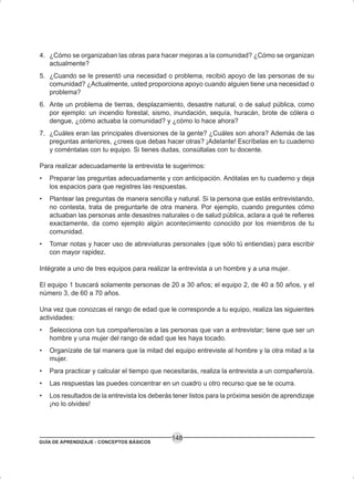 GUÍA DE APRENDIZAJE - CONCEPTOS BÁSICOS
148
4. ¿Cómo se organizaban las obras para hacer mejoras a la comunidad? ¿Cómo se organizan
actualmente?
5. ¿Cuando se le presentó una necesidad o problema, recibió apoyo de las personas de su
comunidad? ¿Actualmente, usted proporciona apoyo cuando alguien tiene una necesidad o
problema?
6. Ante un problema de tierras, desplazamiento, desastre natural, o de salud pública, como
por ejemplo: un incendio forestal, sismo, inundación, sequía, huracán, brote de cólera o
dengue, ¿cómo actuaba la comunidad? y ¿cómo lo hace ahora?
7. ¿Cuáles eran las principales diversiones de la gente? ¿Cuáles son ahora? Además de las
preguntas anteriores, ¿crees que debas hacer otras? ¡Adelante! Escríbelas en tu cuaderno
y coméntalas con tu equipo. Si tienes dudas, consúltalas con tu docente.
Para realizar adecuadamente la entrevista te sugerimos:
• Preparar las preguntas adecuadamente y con anticipación. Anótalas en tu cuaderno y deja
los espacios para que registres las respuestas.
• Plantear las preguntas de manera sencilla y natural. Si la persona que estás entrevistando,
no contesta, trata de preguntarle de otra manera. Por ejemplo, cuando preguntes cómo
actuaban las personas ante desastres naturales o de salud pública, aclara a qué te refieres
exactamente, da como ejemplo algún acontecimiento conocido por los miembros de tu
comunidad.
• Tomar notas y hacer uso de abreviaturas personales (que sólo tú entiendas) para escribir
con mayor rapidez.
Intégrate a uno de tres equipos para realizar la entrevista a un hombre y a una mujer.
El equipo 1 buscará solamente personas de 20 a 30 años; el equipo 2, de 40 a 50 años, y el
número 3, de 60 a 70 años.
Una vez que conozcas el rango de edad que le corresponde a tu equipo, realiza las siguientes
actividades:
• Selecciona con tus compañeros/as a las personas que van a entrevistar; tiene que ser un
hombre y una mujer del rango de edad que les haya tocado.
• Organízate de tal manera que la mitad del equipo entreviste al hombre y la otra mitad a la
mujer.
• Para practicar y calcular el tiempo que necesitarás, realiza la entrevista a un compañero/a.
• Las respuestas las puedes concentrar en un cuadro u otro recurso que se te ocurra.
• Los resultados de la entrevista los deberás tener listos para la próxima sesión de aprendizaje
¡no lo olvides!
 