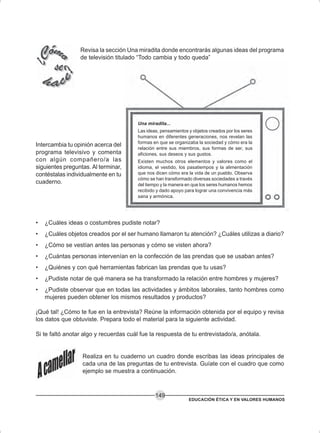 EDUCACIÓN ÉTICA Y EN VALORES HUMANOS
149
Revisa la sección Una miradita donde encontrarás algunas ideas del programa
de televisión titulado “Todo cambia y todo queda”
Intercambia tu opinión acerca del
programa televisivo y comenta
con algún compañero/a las
siguientes preguntas. Al terminar,
contéstalas individualmente en tu
cuaderno.
• ¿Cuáles ideas o costumbres pudiste notar?
• ¿Cuáles objetos creados por el ser humano llamaron tu atención? ¿Cuáles utilizas a diario?
• ¿Cómo se vestían antes las personas y cómo se visten ahora?
• ¿Cuántas personas intervenían en la confección de las prendas que se usaban antes?
• ¿Quiénes y con qué herramientas fabrican las prendas que tu usas?
• ¿Pudiste notar de qué manera se ha transformado la relación entre hombres y mujeres?
• ¿Pudiste observar que en todas las actividades y ámbitos laborales, tanto hombres como
mujeres pueden obtener los mismos resultados y productos?
¡Qué tal! ¿Cómo te fue en la entrevista? Reúne la información obtenida por el equipo y revisa
los datos que obtuviste. Prepara todo el material para la siguiente actividad.
Si te faltó anotar algo y recuerdas cuál fue la respuesta de tu entrevistado/a, anótala.
Realiza en tu cuaderno un cuadro donde escribas las ideas principales de
cada una de las preguntas de tu entrevista. Guíate con el cuadro que como
ejemplo se muestra a continuación.
Una miradita...
Las ideas, pensamientos y objetos creados por los seres
humanos en diferentes generaciones, nos revelan las
formas en que se organizaba la sociedad y cómo era la
relación entre sus miembros, sus formas de ser, sus
aficiones, sus deseos y sus gustos.
Existen muchos otros elementos y valores como el
idioma, el vestido, los pasatiempos y la alimentación
que nos dicen cómo era la vida de un pueblo. Observa
cómo se han transformado diversas sociedades a través
del tiempo y la manera en que los seres humanos hemos
recibido y dado apoyo para lograr una convivencia más
sana y armónica.
 