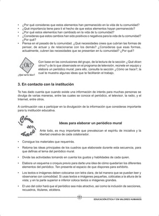 EDUCACIÓN ÉTICA Y EN VALORES HUMANOS
151
• ¿Por qué consideras que estos elementos han permanecido en la vida de tu comunidad?
• ¿Qué importancia tiene para ti el hecho de que estos elementos hayan permanecido?
• ¿Por qué estos elementos han cambiado en la vida de tu comunidad?
• ¿Consideras que estos cambios han sido positivos o negativos para la vida de tu comunidad?
¿Por qué?
• Piensa en el pasado de tu comunidad. ¿Qué necesidades crees que cubrían las formas de
pensar, de actuar y de relacionarse con los demás? ¿Consideras que esas formas,
actualmente, cubren las necesidades que se presentan en tu comunidad? ¿Por qué?
Con base en las conclusiones del grupo, de la lectura de la sección ¿Qué dicen
otros? y de lo que observaste en el programa de televisión, reúnete en equipo y
elabora un periódico mural; para ello, consulta la sección ¿Cómo se hace?, la
cual te muestra algunas ideas que te facilitarán el trabajo.
3. En contacto con la institución
Te has dado cuenta que cuando existe una información de interés para muchas personas se
divulga de varias maneras, entre las cuales se conoce el periódico, el televisor, la radio, y el
Internet, entre otros.
A continuación vas a participar en la divulgación de la información que consideras importante
para tu institución educativa.
Ideas para elaborar un periódico mural
Ante todo, es muy importante que prevalezcan el espíritu de iniciativa y la
libertad creativa de cada colaborador.
• Consigue los materiales que requerirás.
• Retoma las ideas principales de los cuadros que elaboraste durante esta secuencia, para
que definas el tema del periódico mural.
• Divide las actividades tomando en cuenta los gustos y habilidades de cada quien.
• Elabora un esquema o croquis previo para darte una idea de cómo quedarían los diferentes
elementos del periódico. Ten presente el espacio de que dispones para exhibirlo.
• Los textos e imágenes deben colocarse con letra clara, de tal manera que se puedan leer y
observarse con comodidad. Si usas textos e imágenes pequeñas, colócalas a la altura de la
vista; y en la parte superior e inferior coloca textos e imágenes grandes.
• El uso del color hará que el periódico sea más atractivo, así como la inclusión de secciones,
recuadros, titulares, etcétera.
 