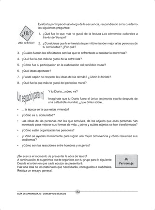GUÍA DE APRENDIZAJE - CONCEPTOS BÁSICOS
152
Evalúa tu participación a lo largo de la secuencia, respondiendo en tu cuaderno
las siguientes preguntas:
1. ¿Qué fue lo que más te gustó de la lectura Los elementos culturales a
través del tiempo?
2. ¿Consideras que la entrevista te permitió entender mejor a las personas de
tu comunidad? ¿Por qué?
3. ¿Cuáles fueron las dificultades con las que te enfrentaste al realizar la entrevista?
4. ¿Qué fue lo que más te gustó de la entrevista?
5. ¿Cómo fue tu participación en la elaboración del periódico mural?
6. ¿Qué ideas aportaste?
7. ¿Fuiste capaz de respetar las ideas de los demás? ¿Cómo lo hiciste?
8. ¿Qué fue lo que más te gustó del periódico mural?
Y tu Diario, ¿cómo va?
Imagínate que tu Diario fuera el único testimonio escrito después de
una catástrofe mundial, ¿qué dirías sobre...
• ... la época en la que estás viviendo?
• ¿Cómo es tu comunidad?
• Las ideas de las personas con las que convives, de los objetos que esas personas han
inventado para mejorar sus formas de vida, ¿cómo y cuáles objetos se han transformado?
• ¿Cómo están organizadas las personas?
• ¿Cómo se ayudan mutuamente para lograr una mejor convivencia y cómo resuelven sus
problemas?
• ¿Cómo son las reacciones entre hombres y mujeres?
¡Se acerca el momento de presentar la obra de teatro!
A continuación, te sugerimos que te organices con tu grupo para lo siguiente:
Decide el orden en que cada equipo se presentará.
Haz una lista de los materiales que necesitarás, consíguelos o elabóralos.
Realiza un ensayo general.
 