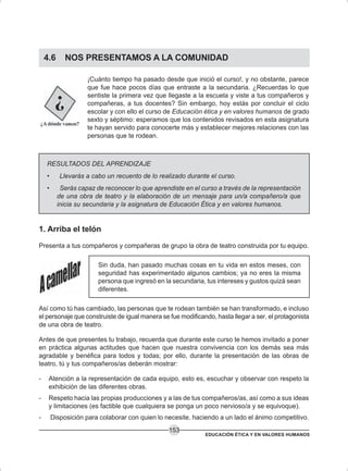 EDUCACIÓN ÉTICA Y EN VALORES HUMANOS
153
4.6 NOS PRESENTAMOS A LA COMUNIDAD
¡Cuánto tiempo ha pasado desde que inició el curso!, y no obstante, parece
que fue hace pocos días que entraste a la secundaria. ¿Recuerdas lo que
sentiste la primera vez que llegaste a la escuela y viste a tus compañeros y
compañeras, a tus docentes? Sin embargo, hoy estás por concluir el ciclo
escolar y con ello el curso de Educación ética y en valores humanos de grado
sexto y séptimo: esperamos que los contenidos revisados en esta asignatura
te hayan servido para conocerte más y establecer mejores relaciones con las
personas que te rodean.
RESULTADOS DEL APRENDIZAJE
• Llevarás a cabo un recuento de lo realizado durante el curso.
• Serás capaz de reconocer lo que aprendiste en el curso a través de la representación
de una obra de teatro y la elaboración de un mensaje para un/a compañero/a que
inicia su secundaria y la asignatura de Educación Ética y en valores humanos.
1. Arriba el telón
Presenta a tus compañeros y compañeras de grupo la obra de teatro construida por tu equipo.
Sin duda, han pasado muchas cosas en tu vida en estos meses, con
seguridad has experimentado algunos cambios; ya no eres la misma
persona que ingresó en la secundaria, tus intereses y gustos quizá sean
diferentes.
Así como tú has cambiado, las personas que te rodean también se han transformado, e incluso
el personaje que construiste de igual manera se fue modificando, hasta llegar a ser, el protagonista
de una obra de teatro.
Antes de que presentes tu trabajo, recuerda que durante este curso te hemos invitado a poner
en práctica algunas actitudes que hacen que nuestra convivencia con los demás sea más
agradable y benéfica para todos y todas; por ello, durante la presentación de las obras de
teatro, tú y tus compañeros/as deberán mostrar:
- Atención a la representación de cada equipo, esto es, escuchar y observar con respeto la
exhibición de las diferentes obras.
- Respeto hacia las propias producciones y a las de tus compañeros/as, así como a sus ideas
y limitaciones (es factible que cualquiera se ponga un poco nervioso/a y se equivoque).
- Disposición para colaborar con quien lo necesite, haciendo a un lado el ánimo competitivo.
 