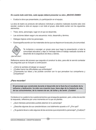 GUÍA DE APRENDIZAJE - CONCEPTOS BÁSICOS
154
En cuanto todo esté listo, cada equipo deberá presentar su obra. ¡MUCHO ÁNIMO!
• Evalúa la obra que presentaste y tu participación en el equipo.
La obra de teatro es producto del esfuerzo individual y colectivo realizado durante este ciclo
escolar; evalúa tu obra en equipo o con todo el grupo, ésta debió contar con los siguientes
elementos:
• Título, tema, personajes, lugar en el que se desarrolla.
• Las acciones deben seguir una secuencia: inicio, desarrollo y término.
• Diálogos lógicos entre los personajes.
• Escenografía acorde con los materiales de los que se dispone en la escuela y la comunidad.
Te invitamos a escoger un grupo para que haga la presentación a toda la
comunidad educativa y deje un mensaje sobre el trabajo realizado durante el
desarrollo de la asignatura de ética y valores.
Reflexiona acerca del proceso que seguiste al construir la obra, para ello te servirá contestar
las preguntas que se incluyen a continuación:
• ¿Cómo te sentiste al trabajar en equipo?
• ¿Cuáles fueron las dificultades que enfrentaste?
• ¿Expresaste tus ideas y las pudiste conciliar con lo que pensaban tus compañeros y
compañeras?
¡Para recordar!
El personaje que construiste durante el desarrollo de la Guía fue el resultado de tu
esfuerzo y dedicación, ha sido una creación tuya, tiene algo de tu historia de vida,
de tus conocimientos, de tu manera de ser, de soñar y de sentir. ¡Cuídalo!
Contesta en tu cuaderno los cuestionamientos que enseguida aparecen, pero, antes de escribir
la respuesta, reflexiona por unos momentos en lo que se plantea.
• ¿Qué intereses personales pudiste plasmar en tu personaje?
• ¿Describe algunas de sus características o es totalmente opuesto a ti? ¿Por qué?
• ¿Te gustaría llevar a cabo algunas de las acciones que emprendió tu personaje? ¿Cuál(es)?
 