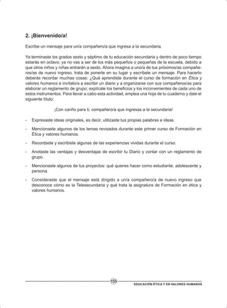 EDUCACIÓN ÉTICA Y EN VALORES HUMANOS
155
2. ¡Bienvenido/a!
Escribe un mensaje para un/a compañero/a que ingresa a la secundaria.
Ya terminaste los grados sexto y séptimo de tu educación secundaria y dentro de poco tiempo
estarás en octavo; ya no vas a ser de los más pequeños o pequeñas de la escuela, debido a
que otros niños y niñas entrarán a sexto. Ahora imagina a uno/a de tus próximos/as compañe-
ros/as de nuevo ingreso, trata de ponerte en su lugar y escríbele un mensaje. Para hacerlo
deberás recordar muchas cosas: ¿Qué aprendiste durante el curso de formación en Ética y
valores humanos e invítalo/a a escribir un diario y a organizarse con sus compañeros/as para
elaborar un reglamento de grupo; explícale los beneficios y los inconvenientes de cada uno de
estos instrumentos. Para llevar a cabo esta actividad, emplea una hoja de tu cuaderno y dale el
siguiente título:
¡Con cariño para ti, compañero/a que ingresas a la secundaria!
- Expresaste ideas originales, es decir, utilizaste tus propias palabras e ideas.
- Mencionaste algunos de los temas revisados durante este primer curso de Formación en
Ética y valores humanos.
- Recordaste y escribiste algunas de las experiencias vividas durante el curso.
- Anotaste las ventajas y desventajas de escribir tu Diario y contar con un reglamento de
grupo.
- Mencionaste algunos de tus proyectos: qué quieres hacer como estudiante, adolescente y
persona.
- Consideraste que el mensaje está dirigido a un/a compañero/a de nuevo ingreso que
desconoce cómo es la Telesecundaria y qué trata la asignatura de Formación en ética y
valores humanos.
 