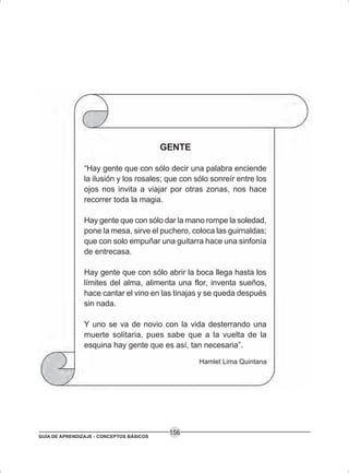 GUÍA DE APRENDIZAJE - CONCEPTOS BÁSICOS
156
GENTE
“Hay gente que con sólo decir una palabra enciende
la ilusión y los rosales; que con sólo sonreír entre los
ojos nos invita a viajar por otras zonas, nos hace
recorrer toda la magia.
Hay gente que con sólo dar la mano rompe la soledad,
pone la mesa, sirve el puchero, coloca las guirnaldas;
que con solo empuñar una guitarra hace una sinfonía
de entrecasa.
Hay gente que con sólo abrir la boca llega hasta los
límites del alma, alimenta una flor, inventa sueños,
hace cantar el vino en las tinajas y se queda después
sin nada.
Y uno se va de novio con la vida desterrando una
muerte solitaria, pues sabe que a la vuelta de la
esquina hay gente que es así, tan necesaria”.
Hamlet Lima Quintana
 