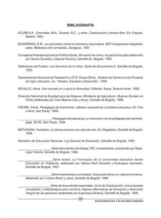 EDUCACIÓN ÉTICA Y EN VALORES HUMANOS
157
BIBLIOGRAFÍA
ACUÑA S.F., Cremades, M.A., Álvarez, R.C., y otras, Coeducación y tiempo libre, Ed. Popular,
Madrid, 1995.
BUXARRAIS, R.M., La educación moral en primaria y secundaria, SEP-Cooperación española,
colec. Biblioteca del normalista, Zaragoza, 1997.
Consejería Presidencial para la Política Social, Mi mamá me mima, mi papá fuma pipa (elaborado
por Osorio Zenaida y Ospina Paulina), Santafé de Bogotá, 1995.
Defensoría del Pueblo, Los derechos de la niñez, Serie de documentos 6, Santafé de Bogotá,
1993.
Departamento Nacional de Planeación y GTZ. Rozas Silvia, Análisis de Género en las Pruebas
de logro educativo, en: “Género, Equidad y Desarrollo”, 1999.
DEVALLE, Alicia, Una escuela en y para la diversidad, Editorial Aique, Buenos Aires, 1998.
Dirección Nacional de Equidad para las Mujeres, Ministerio de Agricultura, Mujeres Rurales en
Cifras (elaborado por Caro Blanca Lilia y otros), Santafé de Bogotá, 1998.
FREIRE, Paulo, Pedagogía da Autonomía: saberes necessários à práctica educativa, Ed. Paz
e terra, Sao Paulo, 1999.
____________________, Pedagogía da esperança: un encuentro con la pedagogía del oprimido,
págs. 80-82, Sao Paulo, 1994.
MATURANA, Humberto, La democracia es una obra de arte, Ed. Magisterio, Santafé de Bogotá,
1994.
Ministerio de Educación Nacional, Ley General de Educación, Santafé de Bogotá, 1994.
____________________ Serie documentos de trabajo: PEI, Lineamientos, coordinado por Nieto,
Ligia Victoria, Santafé de Bogotá, 1996.
____________________Serie textos: La Formación de la Comunidad educativa desde
Educación en Población, elaborado por Gálvez Raúl Eduardo y Rodríguez Leonardo,
Santafé de Bogotá, 1997.
____________________ Serie lineamientos curriculares: Educación ética y en valores humanos,
elaborado por Lozano Rocío y otros, Santafé de Bogotá, 1998.
____________________Serie de documentos especiales: Guía de Coeducación: una propuesta
conceptual y metodológica para construir mejores alternativas de formación y desarrollo
integral de las personas (elaborado por Espinosa Adriana), Santafé de Bogotá, 1999.
 