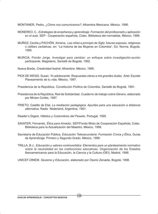 GUÍA DE APRENDIZAJE - CONCEPTOS BÁSICOS
158
MONTANER, Pedro, ¿Cómo nos comunicamos?, Alhambra Mexicana, México, 1996.
MONEREO, C., Estrategias de enseñanza y aprendizaje. Formación del profesorado y aplicación
en el aula. SEP - Cooperación española, Colec. Biblioteca del normalista, México, 1998.
MUÑOZ, Cecilia y PACHÓN, Ximena, Las niñas a principio de Siglo: futuras esposas, religiosas
o célibes caritativas, en: “La historia de las Mujeres en Colombia”, Ed. Norma, Bogotá,
1995.
MURCIA, Florián Jorge, Investigar para cambiar: un enfoque sobre investigación-acción
participante, Magisterio, Santafé de Bogotá, 1992.
Nueva Breda, Creatividad teatral, Alhambra, México, 1985.
PICK DE WEISS, Susan, Yo adolescente. Respuestas claras a mis grandes dudas, Ariel, Escolar
Planeamiento de tu vida, México, 1997.
Presidencia de la República, Constitución Política de Colombia, Santafé de Bogotá, 1991.
Presidencia de la República, Red de Solidaridad, Cuaderno de trabajo sobre Género, elaborado
por Miriam Cortés, 1997.
PRIETO, Castillo de Etal, La mediación pedagógica: Apuntes para una educación a distancia
alternativa, Radio Nederland, Argentina, 1991.
Reader’s Digest, Hábitos y Costumbres del Pasado, Portugal, 1995.
SAVATER, Fernando, Ética para Amador, SEP/Fondo Mixto de Cooperación Española, Colec.
Biblioteca para la Actualización del Maestro, México, 1998.
Secretaría de Educación Pública, Educación Telesecundaria: Formación Cívica y Ética, Guías
de Aprendizaje: Primero y Segundo Grado, México, 1999.
TRILLA, B.J., Educación y valores controvertidos: Elementos para un planteamiento normativo
sobre la neutralidad en las instituciones educativas, Organización de los Estados
Iberoamericanos para la Educación, la Ciencia y la Cultura (OEI), Madrid, 1998.
UNICEF-DINEM, Sexismo y Educación, elaborado por Osorio Zenaida, Bogotá, 1998.
 