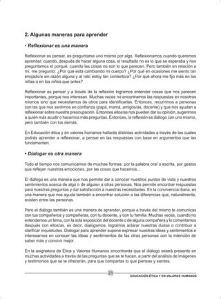 EDUCACIÓN ÉTICA Y EN VALORES HUMANOS
23
2. Algunas maneras para aprender
• Reflexionar es una manera
Reflexionar es pensar, es preguntarse uno mismo por algo. Reflexionamos cuando queremos
aprender, cuando, después de hacer alguna cosa, el resultado no es lo que se esperaba y nos
preguntamos el porqué; cuando las cosas no son lo que parecen. Pero también en relación a
mí, me pregunto: ¿Por qué está cambiando mi cuerpo? ¿Por qué en ocasiones me siento tan
enojado/a sin razón alguna y al rato estoy tan contento/a? ¿Por qué ahora me fijo más en las
niñas o en los niños que antes?
Reflexionar es pensar y a través de la reflexión logramos entender cosas que nos parecen
importantes, porque nos interesan. Muchas veces no encontramos las respuestas en nosotros
mismos sino que necesitamos de otros para identificarlas. Entonces, recurrimos a personas
con las que nos sentimos en confianza (papá, mamá, amigos/as, docente) y que nos ayudan a
reflexionar sobre nuestra preocupación. Entonces ellos/as nos pueden dar su opinión, sugerirnos
a quién más acudir o hacernos más preguntas. Entonces, la reflexión es diálogo con uno mismo,
pero también con los demás.
En Educación ética y en valores humanos hallarás distintas actividades a través de las cuales
podrás aprender a reflexionar, a pensar en las respuestas con base en argumentos que las
fundamenten.
• Dialogar es otra manera
Todo el tiempo nos comunicamos de muchas formas: por la palabra oral o escrita, por gestos
que reflejan nuestras emociones, por las cosas que hacemos...
El diálogo es una manera que nos permite dar a conocer nuestros puntos de vista y nuestros
sentimientos acerca de algo o de alguien a otras personas. Nos permite encontrar respuestas
para nuestras preguntas y dar satisfacción a nuestras necesidades. En la convivencia diaria, es
una manera que nos ayuda también a encontrar solución a las diferencias que, naturalmente,
existen entre las personas.
Pero el diálogo también es una manera de aprender, porque a través del mismo te comunicas
con tus compañeros y compañeras, con tu docente, y con tu familia. Muchas veces, cuando no
entendemos un tema, con la sola exposición del docente o de alguna compañera y lo comentamos
después con ellos/as, es decir, dialogamos, logramos aclarar nuestras dudas o contribuir a
clarificar inquietudes. Dialogar para aprender supone expresar nuestras ideas y sentimientos e
interesarnos en conocer las ideas y sentimientos de las otras personas con la intención de
saber más y convivir mejor.
En la asignatura de Ética y Valores Humanos encontrarás que el diálogo estará presente en
muchas actividades a través de las preguntas que se te hacen, a partir del análisis de imágenes
y testimonios que se te ofrecerán, para que compartas lo que piensas y sientes.
 