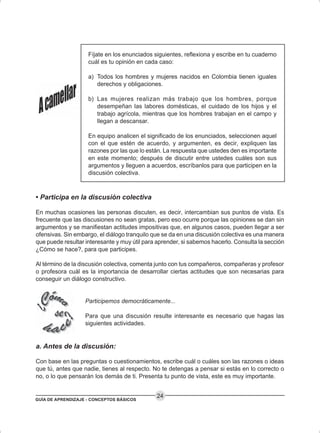 GUÍA DE APRENDIZAJE - CONCEPTOS BÁSICOS
24
Fíjate en los enunciados siguientes, reflexiona y escribe en tu cuaderno
cuál es tu opinión en cada caso:
a) Todos los hombres y mujeres nacidos en Colombia tienen iguales
derechos y obligaciones.
b) Las mujeres realizan más trabajo que los hombres, porque
desempeñan las labores domésticas, el cuidado de los hijos y el
trabajo agrícola, mientras que los hombres trabajan en el campo y
llegan a descansar.
En equipo analicen el significado de los enunciados, seleccionen aquel
con el que estén de acuerdo, y argumenten, es decir, expliquen las
razones por las que lo están. La respuesta que ustedes den es importante
en este momento; después de discutir entre ustedes cuáles son sus
argumentos y lleguen a acuerdos, escríbanlos para que participen en la
discusión colectiva.
• Participa en la discusión colectiva
En muchas ocasiones las personas discuten, es decir, intercambian sus puntos de vista. Es
frecuente que las discusiones no sean gratas, pero eso ocurre porque las opiniones se dan sin
argumentos y se manifiestan actitudes impositivas que, en algunos casos, pueden llegar a ser
ofensivas. Sin embargo, el diálogo tranquilo que se da en una discusión colectiva es una manera
que puede resultar interesante y muy útil para aprender, si sabemos hacerlo. Consulta la sección
¿Cómo se hace?, para que participes.
Al término de la discusión colectiva, comenta junto con tus compañeros, compañeras y profesor
o profesora cuál es la importancia de desarrollar ciertas actitudes que son necesarias para
conseguir un diálogo constructivo.
Participemos democráticamente...
Para que una discusión resulte interesante es necesario que hagas las
siguientes actividades.
a. Antes de la discusión:
Con base en las preguntas o cuestionamientos, escribe cuál o cuáles son las razones o ideas
que tú, antes que nadie, tienes al respecto. No te detengas a pensar si estás en lo correcto o
no, o lo que pensarán los demás de ti. Presenta tu punto de vista, este es muy importante.
 