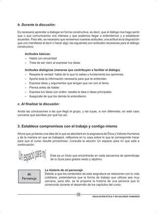 EDUCACIÓN ÉTICA Y EN VALORES HUMANOS
25
b. Durante la discusión:
Es necesario aprender a dialogar en forma constructiva, es decir, que el diálogo nos haga sentir
que o que comunicamos nos interesa y que podemos llegar a entendernos y a establecer
acuerdos. Para ello, es necesario que revisemos nuestras actitudes; una actitud es la disposición
que uno manifiesta al decir o hacer algo; las siguientes son actitudes necesarias para el diálogo
constructivo:
Actitudes básicas:
– Habla con sinceridad
– Trata de ser claro al expresar tus ideas.
Actitudes dialógicas (maneras que contribuyen a facilitar el diálogo)
– Respeta la verdad: habla de lo que tú sabes y fundamenta tus opiniones.
– Aporta toda la información necesaria para que te entiendan.
– Expresa ideas y argumentos que tengan que ver con el tema.
– Piensa antes de hablar.
– Expresa tus ideas con orden: resalta la idea o ideas principales.
– Asegúrate de que los demás te entendieron.
c. Al finalizar la discusión:
Anota las conclusiones a las que llegó el grupo, y las tuyas, si son diferentes; en este caso
conviene que escribas por qué fue así.
3. Establece compromisos con el trabajo y contigo mismo
Ahora que ya tienes una idea de lo que se abordará en la asignatura de Ética y Valores Humanos
y de la manera en que se trabajará, reflexiona en tu casa sobre lo que te corresponde hacer
para que el curso resulte provechoso. Consulta la sección Un espacio para mí que está a
continuación.
Este es un título que encontrarás en cada secuencia de aprendizaje
de tu Guía para grados sexto y séptimo.
La historia de mi personaje
Debido a que los contenidos de esta asignatura se relacionan con tu vida
cotidiana, pretendemos que la forma de trabajo que utilices sea muy
cercana, para ello, se te propone la historia de una persona que tú
construirás durante el desarrollo de los capítulos del curso.
 