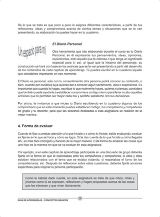 GUÍA DE APRENDIZAJE - CONCEPTOS BÁSICOS
26
De lo que se trata es que poco a poco le asignes diferentes características, a partir de tus
reflexiones, ideas y compromisos acerca de ciertos temas y situaciones que se te van
presentando, su elaboración la puedes hacer en tu cuaderno.
El Diario Personal
Otra herramienta que irás elaborando durante el curso es tu Diario
Personal, en él expresarás tus pensamientos, ideas, opiniones,
experiencias, todo aquello que te interese o que tenga un significado
especial para ti; así, al igual que la historia del personaje, su
construcción se hará con base en los avances que se te van presentando a partir del desarrollo
de los contenidos de cada capítulo de aprendizaje. Tú puedes escribir en tu cuaderno aquello
que consideres importante en ese momento.
El Diario es personal, solo con tu consentimiento otra persona podrá conocer su contenido, o
bien, cuando por iniciativa tuya quieras dar a conocer algún sentimiento, idea o experiencia. Es
importante que cuando lo hagas, escribas lo que realmente haces, quieres o piensas; considera
que también puede ayudarte a establecer compromisos contigo mismo para llevar a cabo aquellas
acciones que te permitan ser mejor cada día y sentirte satisfecho con tus decisiones.
Por ahora, te invitamos a que inicies tu Diario escribiendo en tu cuaderno algunos de los
compromisos que en este momento puedes establecer contigo, tus compañeros y compañeras
de grupo y tu docente, para que las sesiones dedicadas a esta asignatura se realicen de la
mejor manera.
4. Forma de evaluar
Cuando te fijas o prestas atención a lo que hiciste y a cómo lo hiciste, estás evaluando; evaluar
es fijarse en lo que se hace y cómo se logra. Si te das cuenta de lo que hiciste y cómo llegaste
ahí, es más fácil corregirlo y hacerlo de la mejor manera. Esta forma de analizar las cosas que
uno hizo es la manera en que se va evaluar en esta asignatura.
Por ejemplo, si en este capítulo de aprendizaje participaste en una discusión de grupo deberás
fijarte en la forma en que te expresabas ante tus compañeros y compañeras, si ellos y ellas
estaban relacionados con el tema que se estaba tratando, si respetabas el turno de los
compañeros/as, etc. Después de reflexionar sobre estas cuestiones, deberás fijarte acciones
específicas para mejorar tu próxima participación.
Como te habrás dado cuenta, en esta asignatura se trata de que niños, niñas y
jóvenes como tú se expresen, reflexionen y hagan propuestas acerca de las cosas
que les interesan y que viven diariamente.
 