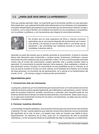 EDUCACIÓN ÉTICA Y EN VALORES HUMANOS
27
1.3 ¿PARA QUÉ NOS SIRVE LO APRENDIDO?
Para que puedas aprender mejor, es importante que le encuentres sentido a lo que aprendes.
Esto quiere decir, que cualquier tema debe estar relacionado con tus intereses y tus necesidades.
Una parte indispensable para lograrlo es que recuerdes que los temas tienen relación contigo y
tu entorno, con tu vida en familia, con la relación que tienes con tus compañeros y compañeras,
con tu profesor o profesora, y con las personas que integran la comunidad educativa.
No olvides que en esta asignatura de Ética y Valores Humanos
aprenderás que la convivencia depende del conocimiento de ti mismo
y los demás, y la manera en que se traten entre sí. Los temas que se
estudiarán y las actividades que realizarás durante el curso están
orientadas a alcanzar este fin.
Aprender es parte del proceso que te permite acercarte al conocimiento. Cuando tú conoces
tienes más elementos para comprender y analizar temas, fenómenos, problemas y buscar
soluciones amuchos aspectos que se te presentan a diario. Si eres curioso/a puedes acercarte
mucho más al mundo del conocimiento, puedes aprender más y puedes enseñar sobre lo
aprendido. El conocimiento te permite descubrir otros espacios, otras realidades y mirarte en
otra dimensión social y humana. El conocimiento es esa posibilidad de ser tu mismo/a, es el
arco iris que te muestra el mundo con otros colores, es el resultado de la historia, es la mirada
de otras personas y el encuentro de las generaciones, es tu aporte en la transformación del
mundo, en fin... ¿Te animas a seguir la aventura del conocimiento?
Aprendemos para:
1. Conocernos más así mismos/as
La pregunta ¿Quién soy yo? es fundamental para reconocernos en un mundo donde convivimos
millones de seres humanos iguales legalmente, pero diferentes en pensamiento y acción. Somos
parte de procesos históricos, sociales, económicos y culturales, pero hacemos parte de una
dinámica donde todo el tiempo nos estamos descubriendo y reconociendo. Saber quién soy yo,
es un paso para comprender muchos de mis actos y mis decisiones, es saber que soy único/a,
irrepetible e irremplazable.
2. Conocer nuestros derechos
La humanidad ha logrado establecer unos acuerdos mínimos para una convivencia más armónica
y tolerante. Por eso, cuando sabemos que cada ser humano tiene derechos somos conscientes
del significado de la vida, el amor y el respeto para cada ser humano que habita la tierra.
Especialmente, los derechos de la niñez, pues son un compromiso de toda la sociedad
colombiana, y si los conocemos tenemos la posibilidad de exigir su divulgación y cumplimiento.
 