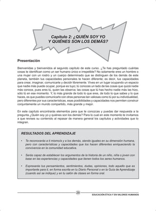 EDUCACIÓN ÉTICA Y EN VALORES HUMANOS
29
Capítulo 2: ¿QUIÉN SOY YO
Y QUIÉNES SON LOS DEMÁS?
Presentación
Bienvenidas y bienvenidos al segundo capítulo de este curso. ¿Te has preguntado cuántas
cosas te identifican como un ser humano único e irrepetible? No solamente eres un hombre o
una mujer con un rostro y un cuerpo determinado que se distinguen de los demás de este
planeta, también tus capacidades personales te hacen diferente; es decir, tus capacidades
para crear, imaginar, comunicarte y decidir libremente. Vives en un lugar ocupando un espacio
que nadie más puede ocupar, porque es tuyo; tú conoces un lado de las cosas que quizá nadie
más conoce, pues eres tú, quien las observa; las cosas que tú has hecho nadie más las hizo,
sólo tú en ese momento. Y, lo más grande de todo lo que eres, de todo lo que sabes y lo que
haces, es que puedes comunicarlo con otras personas tan valiosas como tú por su individualidad,
pero diferentes por sus características, esas posibilidades y capacidades nos permiten construir
conjuntamente un mundo compartido, más grande y mejor.
En este capítulo encontrarás elementos para que te conozcas y puedas dar respuesta a la
pregunta ¿Quién soy yo y quiénes son los demás? Para lo cual en este momento te invitamos
a que revises su contenido al repasar de manera general los capítulos y actividades que lo
integran.
RESULTADOS DEL APRENDIZAJE
• Te reconocerás a ti mismo/a y a los demás, siendo iguales en su dimensión humana,
pero con características y capacidades que los hacen diferentes enriqueciendo la
convivencia en la comunidad educativa.
• Serás capaz de establecer los argumentos de la historia de un niño, niña o joven con
base en las experiencias y capacidades que tienen todos los seres humanos.
• Expresarás tus pensamientos, sentimientos, dudas, opiniones, todo aquello que es
importante para ti, en forma escrita en tu Diario Personal o en la Guía de Aprendizaje
(cuando así se indique) y en tu salón de clases en forma oral.
 