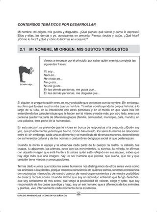 GUÍA DE APRENDIZAJE - CONCEPTOS BÁSICOS
30
CONTENIDOS TEMÁTICOS POR DESARROLLAR
Mi nombre, mi origen, mis gustos y disgustos. ¿Qué pienso, qué siento y cómo lo expreso?
Ellos y ellas, los demás y yo, convivamos en armonía. Pienso, decido y actúo. ¿Qué hice?
¿Cómo lo hice? ¿Qué y cómo lo hicimos en conjunto?
2.1 MI NOMBRE, MI ORIGEN, MIS GUSTOS Y DISGUSTOS
Vamos a empezar por el principio, por saber quién eres tú; completa las
siguientes frases:
Yo soy...
Nací en...
He vivido en...
Me gusta...
No me gusta...
En las demás personas, me gusta que...
En las demás personas, me disgusta que...
Si alguien te pregunta quién eres, es muy probable que contestes con tu nombre. Sin embargo,
es claro que tú eres mucho más que un nombre. Tú estás construyendo tu propia historia: a lo
largo de tu vida, en la interacción con otras personas y en el medio en que vives has ido
entendiendo las características que te hacen ser tú mismo y nadie más; por otro lado, eres una
persona que forma parte de diferentes grupos (familia, comunidad, municipio, país, mundo), en
una palabra, eres parte de la humanidad.
En esta sección se pretende que te inicies en busca de respuestas a la pregunta ¿Quién soy
yo?, que posiblemente ya te hayas hecho. Como has notado, los seres humanos se relacionan
entre sí: sin embargo, cada uno es diferente y se manifiesta de diversas maneras, dependiendo
de su herencia cultural y de las normas y costumbres del grupo social al que pertenezcan.
Cuando te miras al espejo y te observas cada parte de tu cuerpo: tu rostro, tu cabello, tus
brazos, tu abdomen, tus piernas, junto con tus movimientos, tu sonrisa, tu mirada, te afirmas
con aquella imagen que está frente a ti, sabes quién está reflejado en ese espejo, sabes que
hay algo más que una imagen, hay un ser humano que piensa, que sueña, que ríe y que
también tiene miedos y preocupaciones.
Te has dado cuenta que todos los seres humanos nos distinguimos de otros seres vivos como
los animales o las plantas, porque tenemos consciencia de quiénes somos, tenemos consciencia
de nosotros/as mismos/as, de nuestro cuerpo, de nuestros pensamientos y de nuestra posibilidad
de crear y recrear cosas. Cuando afirmo que soy un individuo entiendo que tengo derechos,
que soy consciente de mis actos, que tengo la posibilidad de valorar, elegir y optar, que soy
responsable de las cosas que digo y hago, soy un ser humano que a diferencia de los animales
y plantas, vivo intensamente cada momento de la existencia.
 