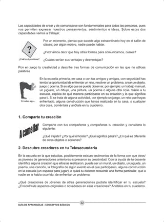 GUÍA DE APRENDIZAJE - CONCEPTOS BÁSICOS
32
Las capacidades de crear y de comunicarse son fundamentales para todas las personas, pues
nos permiten expresar nuestros pensamientos, sentimientos e ideas. Sobre estas dos
capacidades vamos a trabajar.
Por un momento, piensa que sucede algo extraordinario hoy en el salón de
clases; por algún motivo, nadie puede hablar.
¿Podríamos decir que hay otras formas para comunicarnos, cuáles?
¿Cuáles serían sus ventajas y desventajas?
Pon en juego tu creatividad y describe tres formas de comunicación en las que no utilices
palabras
En la escuela primaria, en casa o con tus amigos y amigas, con seguridad has
tenido la oportunidad de enfrentar un reto, resolver un problema, crear un objeto,
juego o poema. Si es algo que se puede observar, por ejemplo: un trabajo manual,
un juguete, un dibujo, una pintura, un poema o alguna otra cosa, tráelo a tu
escuela, explica de qué manera participaste en su creación y lo que significa
para ti. Si se trata de alguna actividad, por ejemplo un juego, un reto que hayas
enfrentado, alguna construcción que hayas realizado en tu casa, o cualquier
otra cosa, coméntala y anótala en tu cuaderno.
1. Comparte tu creación
Comparte con tus compañeros y compañeras tu creación y considera lo
siguiente:
¿Qué trajiste? ¿Por qué lo hiciste? ¿Qué significa para ti? ¿En qué es diferente
de otros objetos o acciones?
2. Descubre creadores en tu Telesecundaria
En la escuela en la que estudias, posiblemente existan testimonios de la forma con que otros/
as jóvenes de generaciones anteriores expresaron su creatividad. Con la ayuda de tu docente
identifica alguna creación que ellos/as realizaron, puede ser un mural, un objeto, un juguete, un
poema, una canción, la fotografía de algún evento en el que participaron, alguna construcción
en la escuela (un espacio para jugar), o quizá tu docente recuerde una forma particular, que a
nadie se le había ocurrido, de enfrentar un problema.
¿Qué creaciones de jóvenes de otras generaciones pudiste identificar en tu escuela?
¿Encontraste aspectos originales o novedosos en esas creaciones? Anótalos en tu cuaderno.
 