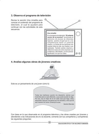 EDUCACIÓN ÉTICA Y EN VALORES HUMANOS
33
3. Observa el programa de televisión
Revisa la sección Una miradita para
conocer el contenido del programa de
televisión, el cual te ayudará para
continuar con las actividades de esta
secuencia.
4. Analiza algunas obras de jóvenes creativos
Este es un pensamiento de una joven como tú:
Todas las mañanas cuando me despierto, pienso que
Colombia será un país diferente, y que puedo ayudar en algo.
Por eso, doy lo mejor de mí en cada cosa que hago, estoy
dispuesta a apoyar a la gente que me necesita y creo que de
esa manera con amor construyo la paz.
Sandra Marcela
Con base en lo que observaste en el programa televisivo y las obras creadas por jóvenes y
atendiendo a las indicaciones de el o la docente, comenta con tus compañeros y compañeras
las siguientes preguntas:
Una miradita
En el programa de televisión “El ardiente
verano de la juventud” encontrarás el
testimonio de jóvenes de diferentes
regiones, quienes al igual que tú y tus
compañeros/as tienen un potencial
creativo, y a través de sus opiniones nos
cuentan sobre la vida, sus miedos y sus
realidades. También podrás observar y
reflexionar acerca de cómo expresan sus
problemas y dificultades, y le encuentran
significado a lo que los rodea.
 