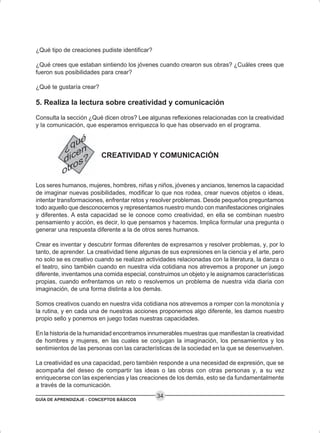 GUÍA DE APRENDIZAJE - CONCEPTOS BÁSICOS
34
¿Qué tipo de creaciones pudiste identificar?
¿Qué crees que estaban sintiendo los jóvenes cuando crearon sus obras? ¿Cuáles crees que
fueron sus posibilidades para crear?
¿Qué te gustaría crear?
5. Realiza la lectura sobre creatividad y comunicación
Consulta la sección ¿Qué dicen otros? Lee algunas reflexiones relacionadas con la creatividad
y la comunicación, que esperamos enriquezca lo que has observado en el programa.
CREATIVIDAD Y COMUNICACIÓN
Los seres humanos, mujeres, hombres, niñas y niños, jóvenes y ancianos, tenemos la capacidad
de imaginar nuevas posibilidades, modificar lo que nos rodea, crear nuevos objetos o ideas,
intentar transformaciones, enfrentar retos y resolver problemas. Desde pequeños preguntamos
todo aquello que desconocemos y representamos nuestro mundo con manifestaciones originales
y diferentes. A esta capacidad se le conoce como creatividad, en ella se combinan nuestro
pensamiento y acción, es decir, lo que pensamos y hacemos. Implica formular una pregunta o
generar una respuesta diferente a la de otros seres humanos.
Crear es inventar y descubrir formas diferentes de expresarnos y resolver problemas, y, por lo
tanto, de aprender. La creatividad tiene algunas de sus expresiones en la ciencia y el arte, pero
no solo se es creativo cuando se realizan actividades relacionadas con la literatura, la danza o
el teatro, sino también cuando en nuestra vida cotidiana nos atrevemos a proponer un juego
diferente, inventamos una comida especial, construimos un objeto y le asignamos características
propias, cuando enfrentamos un reto o resolvemos un problema de nuestra vida diaria con
imaginación, de una forma distinta a los demás.
Somos creativos cuando en nuestra vida cotidiana nos atrevemos a romper con la monotonía y
la rutina, y en cada una de nuestras acciones proponemos algo diferente, les damos nuestro
propio sello y ponemos en juego todas nuestras capacidades.
En la historia de la humanidad encontramos innumerables muestras que manifiestan la creatividad
de hombres y mujeres, en las cuales se conjugan la imaginación, los pensamientos y los
sentimientos de las personas con las características de la sociedad en la que se desenvuelven.
La creatividad es una capacidad, pero también responde a una necesidad de expresión, que se
acompaña del deseo de compartir las ideas o las obras con otras personas y, a su vez
enriquecerse con las experiencias y las creaciones de los demás, esto se da fundamentalmente
a través de la comunicación.
 