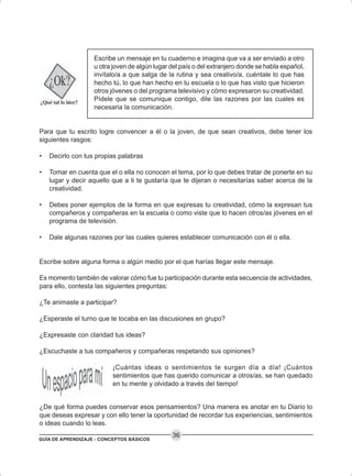 GUÍA DE APRENDIZAJE - CONCEPTOS BÁSICOS
36
Escribe un mensaje en tu cuaderno e imagina que va a ser enviado a otro
u otra joven de algún lugar del país o del extranjero donde se habla español,
invítalo/a a que salga de la rutina y sea creativo/a, cuéntale lo que has
hecho tú, lo que han hecho en tu escuela o lo que has visto que hicieron
otros jóvenes o del programa televisivo y cómo expresaron su creatividad.
Pídele que se comunique contigo, dile las razones por las cuales es
necesaria la comunicación.
Para que tu escrito logre convencer a él o la joven, de que sean creativos, debe tener los
siguientes rasgos:
• Decirlo con tus propias palabras
• Tomar en cuenta que el o ella no conocen el tema, por lo que debes tratar de ponerte en su
lugar y decir aquello que a ti te gustaría que te dijeran o necesitarías saber acerca de la
creatividad.
• Debes poner ejemplos de la forma en que expresas tu creatividad, cómo la expresan tus
compañeros y compañeras en la escuela o como viste que lo hacen otros/as jóvenes en el
programa de televisión.
• Dale algunas razones por las cuales quieres establecer comunicación con él o ella.
Escribe sobre alguna forma o algún medio por el que harías llegar este mensaje.
Es momento también de valorar cómo fue tu participación durante esta secuencia de actividades,
para ello, contesta las siguientes preguntas:
¿Te animaste a participar?
¿Esperaste el turno que te tocaba en las discusiones en grupo?
¿Expresaste con claridad tus ideas?
¿Escuchaste a tus compañeros y compañeras respetando sus opiniones?
¡Cuántas ideas o sentimientos te surgen día a día! ¡Cuántos
sentimientos que has querido comunicar a otros/as, se han quedado
en tu mente y olvidado a través del tiempo!
¿De qué forma puedes conservar esos pensamientos? Una manera es anotar en tu Diario lo
que deseas expresar y con ello tener la oportunidad de recordar tus experiencias, sentimientos
o ideas cuando lo leas.
 