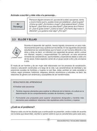 EDUCACIÓN ÉTICA Y EN VALORES HUMANOS
37
Anímate a escribir y dale vida a tu personaje...
Piensa en alguien cercano a ti, que sea de tu edad, que piense, sienta
y viva lo mismo que tú, puedes iniciar por establecer: ¿Qué le gusta?
¿Cómo se viste? ¿Es hombre o mujer? ¿Qué estatura tiene? ¿Cómo
se llama? ¿Qué hace en sus ratos libres? ¿Qué piensa de sí mismo/
a? ¿Que le gusta contar? ¿Cómo lo hace? ¿Ha hecho algo nuevo o
diferente? ¿Le gustaría crear algo? ¿Por qué?
2.3 ELLOS Y ELLAS
Durante el desarrollo del capítulo, hemos logrado conocernos un poco más,
reconociendo quién soy y quiénes son los demás. En las siguientes secuencias
estudiaremos las características que te hacen un ser humano diferente a los
otros y otras, es decir, un individuo con capacidad de pensar, sentir y actuar
con libertad, respeto y responsabilidad. En particular, en esta secuencia
revisarás las características, oportunidades y expectativas dadas a cada uno
de los sexos. Estos aspectos varían de un grupo social a otro y de una época
a otra.
El modo de ser hombre y de ser mujer está relacionado con los procesos de socialización,
crianza y educación construidas a lo largo de la vida. Las características de identidad y las
posiciones sociales de hombres y mujeres no son fijas, éstas cambian en cada sociedad o
cultura, según procesos, históricos, religiosos, étnicos, económicos y culturales; es decir, las
relaciones de género son dinámicas y susceptibles de ser transformadas.
RESULTADOS DEL APRENDIZAJE
Al finalizar esta secuencia:
• Tendrás mayores elementos para explicar la influencia de la historia y la cultura en la
determinación de los comportamientos sociales de hombres y mujeres.
• Formularás una propuesta para superar situaciones desiguales y tendrás más
elementos para establecer relaciones más equitativas entre hombres y mujeres.
¿Cuál es el problema?
Observa cada una de las siluetas que a continuación se presentan, anota si estás de acuerdo
con la tarea que desarrollan, escribe tu opinión sobre lo que es característico para cada sexo.
 