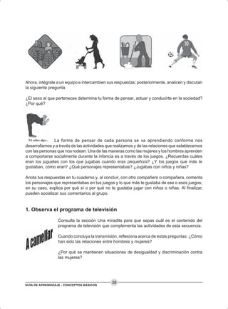 GUÍA DE APRENDIZAJE - CONCEPTOS BÁSICOS
38
Ahora, intégrate a un equipo e intercambien sus respuestas; posteriormente, analicen y discutan
la siguiente pregunta:
¿El sexo al que perteneces determina tu forma de pensar, actuar y conducirte en la sociedad?
¿Por qué?
La forma de pensar de cada persona se va aprendiendo conforme nos
desarrollamos y a través de las actividades que realizamos y de las relaciones que establecemos
con las personas que nos rodean. Una de las maneras como las mujeres y los hombres aprenden
a comportarse socialmente durante la infancia es a través de los juegos. ¿Recuerdas cuáles
eran los juguetes con los que jugabas cuando eras pequeño/a? ¿Y los juegos que más te
gustaban, cómo eran? ¿Qué personajes representabas? ¿Jugabas con niños y niñas?
Anota tus respuestas en tu cuaderno y, al concluir, con otro compañero o compañera, comenta
los personajes que representabas en tus juegos y lo que más te gustaba de ese o esos juegos;
en su caso, explica por qué sí o por qué no te gustaba jugar con niños o niñas. Al finalizar,
pueden socializar sus comentarios al grupo.
1. Observa el programa de televisión
Consulta la sección Una miradita para que sepas cuál es el contenido del
programa de televisión que complementa las actividades de esta secuencia.
Cuando concluya la transmisión, reflexiona acerca de estas preguntas: ¿Cómo
han sido las relaciones entre hombres y mujeres?
¿Por qué se mantienen situaciones de desigualdad y discriminación contra
las mujeres?
 