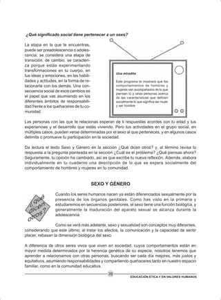 EDUCACIÓN ÉTICA Y EN VALORES HUMANOS
39
¿Qué significado social tiene pertenecer a un sexo?
La etapa en la que te encuentras,
puede ser preadolescencia o adoles-
cencia, se considera una etapa de
transición, de cambio, se caracteri-
za porque estás experimentando
transformaciones en tu cuerpo, en
tus ideas y emociones, en las habili-
dades y actitudes, en la forma de re-
lacionarte con los demás. Una con-
secuencia social de esos cambios es
el papel que vas asumiendo en los
diferentes ámbitos de responsabili-
dad frente a los quehaceres de tu co-
munidad.
Las personas con las que te relacionas esperan de ti respuestas acordes con tu edad y tus
experiencias y el desarrollo que estás viviendo. Pero tus actividades en el grupo social, en
múltiples casos, pueden verse determinadas por el sexo al que perteneces, y en algunos casos
delimita o promueve tu participación en la sociedad.
Da lectura el texto Sexo y Género en la sección ¿Qué dicen otros? y, al término revisa tu
respuesta a la pregunta planteada en la sección ¿Cuál es el problema? ¿Qué piensas ahora?
Seguramente, tu opinión ha cambiado, así es que escribe tu nueva reflexión. Además, elabora
individualmente en tu cuaderno una descripción de lo que se espera socialmente del
comportamiento de hombres y mujeres en tu comunidad.
SEXO Y GÉNERO
Cuando los seres humanos nacen ya están diferenciados sexualmente por la
presencia de los órganos genitales. Como has visto en la primaria y
estudiaremos en secuencias posteriores, el sexo tiene una función biológica, y
generalmente la maduración del aparato sexual se alcanza durante la
adolescencia
Como se verá más adelante, sexo y sexualidad son conceptos muy diferentes,
considerando que este último, al tratar los afectos, la comunicación y la capacidad de sentir
placer, rebasan la dimensión biológica del sexo.
A diferencia de otros seres vivos que viven en sociedad, cuyos comportamientos están en
mayor medida determinados por la herencia genética de su especie, nosotros tenemos que
aprender a relacionarnos con otras personas, buscando ser cada día mejores, más justos y
equitativos, asumiendo responsabilidades y compartiendo quehaceres tanto en nuestro espacio
familiar, como en la comunidad educativa.
Una miradita
Este programa te mostrará que los
comportamientos de hombres y
mujeres van acompañados de lo que
piensan tú y otras personas acerca
de las características que definen
socialmente lo que significa ser mujer
y ser hombre.
 