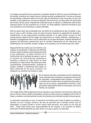 GUÍA DE APRENDIZAJE - CONCEPTOS BÁSICOS
40
Los rasgos que tenemos como personas, presentes desde la infancia y que nos distinguen de
los demás, se definen con mayor fuerza y claridad durante la adolescencia. Vivimos un proceso
de aprendizaje y definición diaria con el que cada día decidimos lo que nos gusta y lo que nos
molesta, lo que preferimos y lo que nos disgusta. Nos formamos una idea cada vez más propia
del mundo y de las cosas, empezamos a precisar lo que es valioso y a reflexionar sobre lo que
hacemos ahora y lo que queremos en un futuro. En otras palabras, estamos formando lo que
nos caracteriza como individuos: nuestra identidad.
Esto no quiere decir que la identidad que nos define en la adolescencia sea inmutable, o sea,
que no vaya a sufrir cambios, pues los seres humanos tenemos la capacidad de aprender y
modificarnos, lo que seguramente sucederá también en la edad adulta, aunque en ella
conservaremos algunos de los rasgos que adquirimos en nuestra infancia y adolescencia, y
también le agregaremos otros nuevos adquiridos con el paso del tiempo. Nuestra identidad es
producto de diferentes experiencias que se suceden diariamente en las relaciones que
establecemos con la familia, amigos, amigas, en la escuela y con el entorno que nos rodea.
Seguramente has notado que los hombres y las
mujeres se manifiestan y relacionan de diferente
manera, según las ideas y valores del grupo social
al que pertenecen, se habla entonces de la
construcción de la identidad de género, que es:
el conjunto de características asignadas a
hombres y mujeres en cada época, en cada
sociedad y en cada cultura. Recuerda que estas
características, comportamientos y actitudes se
pueden modificar y transformar para lograr un
pleno desarrollo en los seres humanos, sin
anteponer su condición de hombre o mujer.
En el sistema educativo colombiano se han identificado
varios aspectos que contribuyen a perpetuar situaciones
de inequidad y desigualdad entre hombres y mujeres.
La historia nos muestra cómo se impartía la educación a
cada uno de los sexos, asignándoles funciones y roles
que debían desempeñar tanto en la escuela, como en la
familia y la sociedad:
“En el siglo XVIII y XIX el papel que tenía la escuela en ese entonces, era formar los niños para
que en el futuro fueran adultos proveedores, porque en ellos recaía una obligación de formar un
hogar y mantener económicamente a todos los miembros de la familia incluida la futura esposa.
La educación empezaba en casa, el repertorio de hombres para imitar lo daban sus padres y
abuelos, los tíos o amigos cercanos: de ellos se aprendía que no tendían camas, que no
preparaban su propia comida ni mucho menos otras personas, que mimar no era cosa de
ellos... Todas estas tareas eran responsabilidad de las mujeres, y los hombres se debían
preocupar fundamentalmente por traer dinero a la casa y ejercer su autoridad.
 