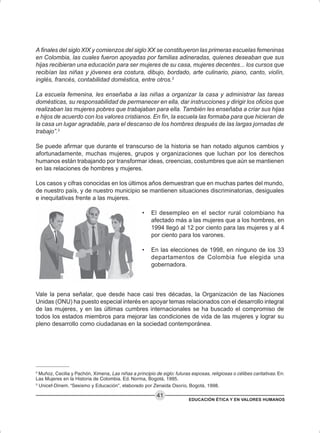 EDUCACIÓN ÉTICA Y EN VALORES HUMANOS
41
A finales del siglo XIX y comienzos del siglo XX se constituyeron las primeras escuelas femeninas
en Colombia, las cuales fueron apoyadas por familias adineradas, quienes deseaban que sus
hijas recibieran una educación para ser mujeres de su casa, mujeres decentes... los cursos que
recibían las niñas y jóvenes era costura, dibujo, bordado, arte culinario, piano, canto, violín,
inglés, francés, contabilidad doméstica, entre otros.2
La escuela femenina, les enseñaba a las niñas a organizar la casa y administrar las tareas
domésticas, su responsabilidad de permanecer en ella, dar instrucciones y dirigir los oficios que
realizaban las mujeres pobres que trabajaban para ella. También les enseñaba a criar sus hijas
e hijos de acuerdo con los valores cristianos. En fin, la escuela las formaba para que hicieran de
la casa un lugar agradable, para el descanso de los hombres después de las largas jornadas de
trabajo”.3
Se puede afirmar que durante el transcurso de la historia se han notado algunos cambios y
afortunadamente, muchas mujeres, grupos y organizaciones que luchan por los derechos
humanos están trabajando por transformar ideas, creencias, costumbres que aún se mantienen
en las relaciones de hombres y mujeres.
Los casos y cifras conocidas en los últimos años demuestran que en muchas partes del mundo,
de nuestro país, y de nuestro municipio se mantienen situaciones discriminatorias, desiguales
e inequitativas frente a las mujeres.
• El desempleo en el sector rural colombiano ha
afectado más a las mujeres que a los hombres, en
1994 llegó al 12 por ciento para las mujeres y al 4
por ciento para los varones.
• En las elecciones de 1998, en ninguno de los 33
departamentos de Colombia fue elegida una
gobernadora.
Vale la pena señalar, que desde hace casi tres décadas, la Organización de las Naciones
Unidas (ONU) ha puesto especial interés en apoyar temas relacionados con el desarrollo integral
de las mujeres, y en las últimas cumbres internacionales se ha buscado el compromiso de
todos los estados miembros para mejorar las condiciones de vida de las mujeres y lograr su
pleno desarrollo como ciudadanas en la sociedad contemporánea.
2
Muñoz, Cecilia y Pachón, Ximena, Las niñas a principio de siglo: futuras esposas, religiosas o célibes caritativas. En:
Las Mujeres en la Historia de Colombia. Ed. Norma, Bogotá, 1995.
3
Unicef-Dinem. “Sexismo y Educación”, elaborado por Zenaida Osorio, Bogotá, 1998.
 