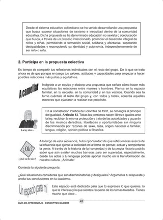 GUÍA DE APRENDIZAJE - CONCEPTOS BÁSICOS
42
Desde el sistema educativo colombiano se ha venido desarrollando una propuesta
que busca superar situaciones de sexismo e inequidad dentro de la comunidad
educativa. Dicha propuesta se ha denominado educación no sexista o coeducación
que busca, a través de un proceso intencionado, potenciar el desarrollo integral de
niños y niñas, permitiendo la formación social, solidaria y afectuosa, superando
desigualdades y reconociendo su identidad y autonomía, independientemente de
ser niño o niña.
2. Participa en la propuesta colectiva
Es tiempo de compartir tus reflexiones individuales con el resto del grupo. De lo que se trata
ahora es de que pongas en juego tus valores, actitudes y capacidades para empezar a hacer
posibles relaciones más justas y equitativas.
Intégrate a un equipo y elabora una propuesta que señale cómo hacer más
equitativas las relaciones entre mujeres y hombres. Piensa en tu espacio
familiar, en tu escuela, en tu comunidad y en tus vecinos. Cuando sea tu
turno cuéntale al resto del grupo y, con todos y todas, acuerda aquellas
maneras que ayudarán a realizar ese propósito.
En la Constitución Política de Colombia de 1991, se consagra el principio
de igualdad, Artículo 13. Todas las personas nacen libres e iguales ante
la ley, recibirán la misma protección y trato de las autoridades y gozarán
de los mismos derechos, libertades y oportunidades sin ninguna
discriminación por razones de sexo, raza, origen nacional o familiar,
lengua, religión, opinión política o filosófica.
A lo largo de esta secuencia, hubo oportunidad de que reflexionaras acerca de
la influencia que ejerce la sociedad en la forma de pensar, actuar y comportarse
la gente. A través de la historia de la humanidad y de tu propia historia podrás
saber que aún existen muchas barreras para ser superadas, especialmente,
desde tus actos y tu lenguaje podrás aportar mucho en la transformación de
nuestra cultura. ¡Anímate!
Contesta la siguiente pregunta:
¿Qué situaciones consideras que son discriminatorias y desiguales? Argumenta tu respuesta y
anota tus conclusiones en tu cuaderno.
Este espacio está dedicado para que tú expreses lo que quieres, lo
que te interesa y lo que sientes respecto de los temas tratados. Tienes
mucho que decir...
 
