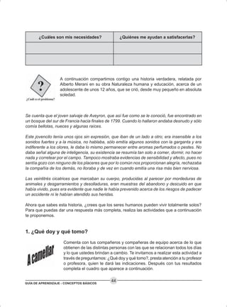 GUÍA DE APRENDIZAJE - CONCEPTOS BÁSICOS
44
A continuación compartimos contigo una historia verdadera, relatada por
Alberto Merani en su obra Naturaleza humana y educación, acerca de un
adolescente de unos 12 años, que se crió, desde muy pequeño en absoluta
soledad.
Se cuenta que el joven salvaje de Aveyron, que así fue como se le conoció, fue encontrado en
un bosque del sur de Francia hacia finales de 1799. Cuando lo hallaron andaba desnudo y sólo
comía bellotas, nueces y algunas raíces.
Este jovencito tenía unos ojos sin expresión, que iban de un lado a otro; era insensible a los
sonidos fuertes y a la música, no hablaba, sólo emitía algunos sonidos con la garganta y era
indiferente a los olores, le daba lo mismo permanecer entre aromas perfumados o pestes. No
daba señal alguna de inteligencia, su existencia se resumía tan solo a comer, dormir, no hacer
nada y corretear por el campo. Tampoco mostraba evidencias de sensibilidad y afecto, pues no
sentía gozo con ninguno de los placeres que por lo común nos proporcionan alegría, rechazaba
la compañía de los demás, no lloraba y de vez en cuando emitía una risa más bien nerviosa.
Las veintitrés cicatrices que marcaban su cuerpo, producidas al parecer por mordeduras de
animales y desgarramientos y desolladuras, eran muestras del abandono y descuido en que
había vivido, pues era evidente que nadie le había prevenido acerca de los riesgos de padecer
un accidente ni le habían atendido sus heridas.
Ahora que sabes esta historia, ¿crees que los seres humanos pueden vivir totalmente solos?
Para que puedas dar una respuesta más completa, realiza las actividades que a continuación
te proponemos.
1. ¿Qué doy y qué tomo?
Comenta con tus compañeros y compañeras de equipo acerca de lo que
obtienen de las distintas personas con las que se relacionan todos los días
y lo que ustedes brindan a cambio. Te invitamos a realizar esta actividad a
través de preguntarnos: ¿Qué doy y qué tomo?, presta atención a tu profesor
o profesora, quien te dará las indicaciones. Después con tus resultados
completa el cuadro que aparece a continuación.
¿Cuáles son mis necesidades? ¿Quiénes me ayudan a satisfacerlas?
 
