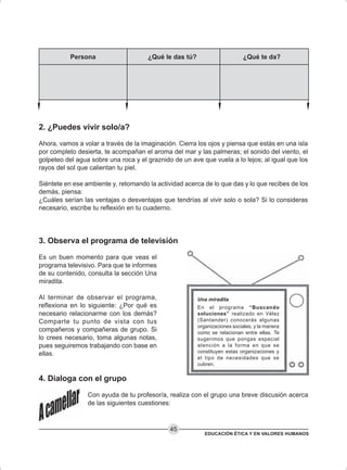 EDUCACIÓN ÉTICA Y EN VALORES HUMANOS
45
2. ¿Puedes vivir solo/a?
Ahora, vamos a volar a través de la imaginación. Cierra los ojos y piensa que estás en una isla
por completo desierta, te acompañan el aroma del mar y las palmeras; el sonido del viento, el
golpeteo del agua sobre una roca y el graznido de un ave que vuela a lo lejos; al igual que los
rayos del sol que calientan tu piel.
Siéntete en ese ambiente y, retomando la actividad acerca de lo que das y lo que recibes de los
demás, piensa:
¿Cuáles serían las ventajas o desventajas que tendrías al vivir solo o sola? Si lo consideras
necesario, escribe tu reflexión en tu cuaderno.
3. Observa el programa de televisión
Es un buen momento para que veas el
programa televisivo. Para que te informes
de su contenido, consulta la sección Una
miradita.
Al terminar de observar el programa,
reflexiona en lo siguiente: ¿Por qué es
necesario relacionarme con los demás?
Comparte tu punto de vista con tus
compañeros y compañeras de grupo. Si
lo crees necesario, toma algunas notas,
pues seguiremos trabajando con base en
ellas.
4. Dialoga con el grupo
Con ayuda de tu profesor/a, realiza con el grupo una breve discusión acerca
de las siguientes cuestiones:
Persona ¿Qué le das tú? ¿Qué te da?
Una miradita
En el programa “Buscando
soluciones” realizado en Vélez
(Santander) conocerás algunas
organizaciones sociales, y la manera
como se relacionan entre ellas. Te
sugerimos que pongas especial
atención a la forma en que se
constituyen estas organizaciones y
el tipo de necesidades que se
cubren.
 