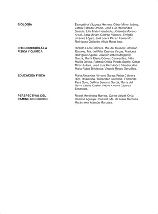 BIOLOGÍA Evangelina Vázquez Herrera, César Minor Juárez,
Leticia Estrada Ortuño, José Luis Hernández
Sarabia, Lilia Mata Hernández, Griselda Moreno
Arcuri, Sara Miriam Godrillo Villatoro, Emigdio
Jiménez López, Joel Loera Pérez, Fernando
Rodríguez Gallardo, Alicia Rojas Leal.
INTRODUCCIÓN A LA Ricardo León Cabrera, Ma. del Rosario Calderón
FÍSICA Y QUÍMICA Ramírez, Ma. del Pilar Cuevas Vargas, Maricela
Rodríguez Aguilar, Joaquín Arturo Melgarejo
García, María Elena Gómez Caravantes, Félix
Murillo Dávila, Rebeca Ofelia Pineda Sotelo, César
Minor Juárez, José Luis Hernández Sarabia, Ana
María Rojas Bribiesca, Virginia Rosas González.
EDUCACIÓN FÍSICA María Alejandra Navarro Garza, Pedro Cabrera
Rico, Rosalinda Hernández Carmona, Fernando
Peña Soto, Delfina Serrano García, María del
Rocío Zárate Castro, Arturo Antonio Zepeda
Simancas.
PERSPECTIVAS DEL Rafael Menéndez Ramos, Carlos Valdés Ortíz,
CAMINO RECORRIDO Carolina Aguayo Roussell, Ma. de Jesús Barbosa
Morán, Ana Alarcón Márquez.
 