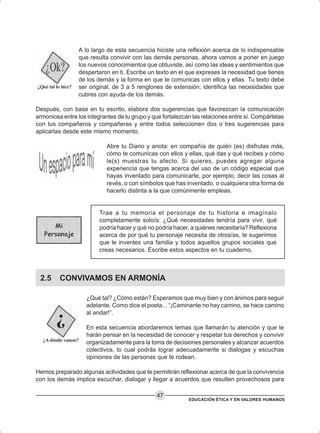 EDUCACIÓN ÉTICA Y EN VALORES HUMANOS
47
A lo largo de esta secuencia hiciste una reflexión acerca de lo indispensable
que resulta convivir con las demás personas, ahora vamos a poner en juego
los nuevos conocimientos que obtuviste, así como las ideas y sentimientos que
despertaron en ti. Escribe un texto en el que expreses la necesidad que tienes
de los demás y la forma en que te comunicas con ellos y ellas. Tu texto debe
ser original, de 3 a 5 renglones de extensión; identifica las necesidades que
cubres con ayuda de los demás.
Después, con base en tu escrito, elabora dos sugerencias que favorezcan la comunicación
armoniosa entre los integrantes de tu grupo y que fortalezcan las relaciones entre sí. Compártelas
con tus compañeros y compañeras y entre todos seleccionen dos o tres sugerencias para
aplicarlas desde este mismo momento.
Abre tu Diario y anota: en compañía de quién (es) disfrutas más,
cómo te comunicas con ellos y ellas, qué das y qué recibes y cómo
le(s) muestras tu afecto. Si quieres, puedes agregar alguna
experiencia que tengas acerca del uso de un código especial que
hayas inventado para comunicarte, por ejemplo, decir las cosas al
revés, o con símbolos que has inventado, o cualquiera otra forma de
hacerlo distinta a la que comúnmente empleas.
Trae a tu memoria el personaje de tu historia e imagínalo
completamente solo/a: ¿Qué necesidades tendría para vivir, qué
podría hacer y qué no podría hacer, a quiénes necesitaría? Reflexiona
acerca de por qué tu personaje necesita de otros/as, te sugerimos
que le inventes una familia y todos aquellos grupos sociales que
creas necesarios. Escribe estos aspectos en tu cuaderno.
2.5 CONVIVAMOS EN ARMONÍA
¿Qué tal? ¿Cómo están? Esperamos que muy bien y con ánimos para seguir
adelante. Como dice el poeta... “¡Caminante no hay camino, se hace camino
al andar!”.
En esta secuencia abordaremos temas que llamarán tu atención y que te
harán pensar en la necesidad de conocer y respetar tus derechos y convivir
organizadamente para la toma de decisiones personales y alcanzar acuerdos
colectivos, lo cual podrás lograr adecuadamente si dialogas y escuchas
opiniones de las personas que te rodean.
Hemos preparado algunas actividades que te permitirán reflexionar acerca de que la convivencia
con los demás implica escuchar, dialogar y llegar a acuerdos que resulten provechosos para
 