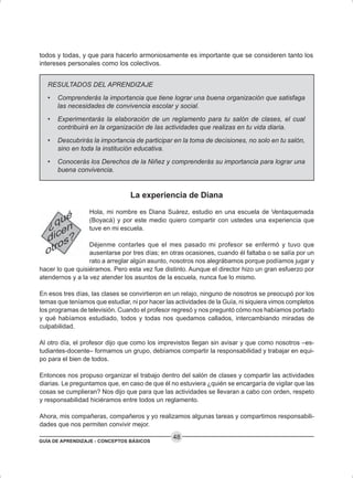 GUÍA DE APRENDIZAJE - CONCEPTOS BÁSICOS
48
todos y todas, y que para hacerlo armoniosamente es importante que se consideren tanto los
intereses personales como los colectivos.
RESULTADOS DEL APRENDIZAJE
• Comprenderás la importancia que tiene lograr una buena organización que satisfaga
las necesidades de convivencia escolar y social.
• Experimentarás la elaboración de un reglamento para tu salón de clases, el cual
contribuirá en la organización de las actividades que realizas en tu vida diaria.
• Descubrirás la importancia de participar en la toma de decisiones, no solo en tu salón,
sino en toda la institución educativa.
• Conocerás los Derechos de la Niñez y comprenderás su importancia para lograr una
buena convivencia.
La experiencia de Diana
Hola, mi nombre es Diana Suárez, estudio en una escuela de Ventaquemada
(Boyacá) y por este medio quiero compartir con ustedes una experiencia que
tuve en mi escuela.
Déjenme contarles que el mes pasado mi profesor se enfermó y tuvo que
ausentarse por tres días; en otras ocasiones, cuando él faltaba o se salía por un
rato a arreglar algún asunto, nosotros nos alegrábamos porque podíamos jugar y
hacer lo que quisiéramos. Pero esta vez fue distinto. Aunque el director hizo un gran esfuerzo por
atendernos y a la vez atender los asuntos de la escuela, nunca fue lo mismo.
En esos tres días, las clases se convirtieron en un relajo, ninguno de nosotros se preocupó por los
temas que teníamos que estudiar, ni por hacer las actividades de la Guía, ni siquiera vimos completos
los programas de televisión. Cuando el profesor regresó y nos preguntó cómo nos habíamos portado
y qué habíamos estudiado, todos y todas nos quedamos callados, intercambiando miradas de
culpabilidad.
Al otro día, el profesor dijo que como los imprevistos llegan sin avisar y que como nosotros –es-
tudiantes-docente– formamos un grupo, debíamos compartir la responsabilidad y trabajar en equi-
po para el bien de todos.
Entonces nos propuso organizar el trabajo dentro del salón de clases y compartir las actividades
diarias. Le preguntamos que, en caso de que él no estuviera ¿quién se encargaría de vigilar que las
cosas se cumplieran? Nos dijo que para que las actividades se llevaran a cabo con orden, respeto
y responsabilidad hiciéramos entre todos un reglamento.
Ahora, mis compañeras, compañeros y yo realizamos algunas tareas y compartimos responsabili-
dades que nos permiten convivir mejor.
 