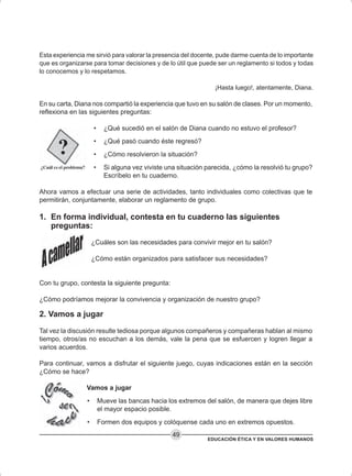 EDUCACIÓN ÉTICA Y EN VALORES HUMANOS
49
Esta experiencia me sirvió para valorar la presencia del docente, pude darme cuenta de lo importante
que es organizarse para tomar decisiones y de lo útil que puede ser un reglamento si todos y todas
lo conocemos y lo respetamos.
¡Hasta luego!, atentamente, Diana.
En su carta, Diana nos compartió la experiencia que tuvo en su salón de clases. Por un momento,
reflexiona en las siguientes preguntas:
• ¿Qué sucedió en el salón de Diana cuando no estuvo el profesor?
• ¿Qué pasó cuando éste regresó?
• ¿Cómo resolvieron la situación?
• Si alguna vez viviste una situación parecida, ¿cómo la resolvió tu grupo?
Escríbelo en tu cuaderno.
Ahora vamos a efectuar una serie de actividades, tanto individuales como colectivas que te
permitirán, conjuntamente, elaborar un reglamento de grupo.
1. En forma individual, contesta en tu cuaderno las siguientes
preguntas:
¿Cuáles son las necesidades para convivir mejor en tu salón?
¿Cómo están organizados para satisfacer sus necesidades?
Con tu grupo, contesta la siguiente pregunta:
¿Cómo podríamos mejorar la convivencia y organización de nuestro grupo?
2. Vamos a jugar
Tal vez la discusión resulte tediosa porque algunos compañeros y compañeras hablan al mismo
tiempo, otros/as no escuchan a los demás, vale la pena que se esfuercen y logren llegar a
varios acuerdos.
Para continuar, vamos a disfrutar el siguiente juego, cuyas indicaciones están en la sección
¿Cómo se hace?
Vamos a jugar
• Mueve las bancas hacia los extremos del salón, de manera que dejes libre
el mayor espacio posible.
• Formen dos equipos y colóquense cada uno en extremos opuestos.
 