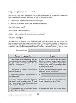 GUÍA DE APRENDIZAJE - CONCEPTOS BÁSICOS
50
Formas de organización
1. Se dividirá el grupo para formar dos filas
numeradas, de manera que haya 2 estudian-
tes que sean los número 1, otros dos que
sean el 2, otros el 3, etc.
2. Cada equipo se colocará sentado en un
extremo del salón.
3. Se pondrá un objeto o ropa en medio de
los dos equipos.
4. Cuando el maestro o maestra diga uno,
los niños y niñas con este número se para-
rán y correrán para tomar el objeto que esta-
rá en el centro del salón.
5. El/la estudiante que tome el objeto ganará
un punto para su equipo.
Reglas
1. Debe haber la misma cantidad de estu-
diantes en uno y otro equipo; si sobra alguien,
participará como apoyo del/s docente o en-
trará a sustituir algún compañero/a que sal-
ga del juego por faltas.
2. Poner al número uno de un equipo frente
al número uno del otro equipo.
3.
4. Los miembros de cada equipo deben es-
tar a la misma distancia del objeto.
5. Gana punto el grupo que tome el objeto.
Pongan un objeto o ropa en medio del salón.
Cuando tu docente diga: “Número uno” o dos o tres, un integrante de cada equipo saldrá de su
lugar para tomar la ropa o el objeto que se dejó en el centro del salón.
• El equipo que logre tomar más veces el objeto gana.
• Después de recrearte con el juego, analiza lo que sucedió.
¿Se divirtió todo el grupo?
¿Había reglas claras en el juego?
¿Todos y todas quedaron de acuerdo con los resultados?
• Inventa las reglas
Te proponemos la siguiente forma para organizarlo, pero necesitamos que nos ayudes, con
base en la experiencia que adquiriste en la actividad “Vamos a jugar”, para que en tu cuaderno,
le pongas título al juego e inventes algunas reglas que permitan organizarlo mejor. Revisa el
cuadro que está a continuación y para realizar la actividad consulta la sección ¿Cómo se hace?
Nombre del juego:
 