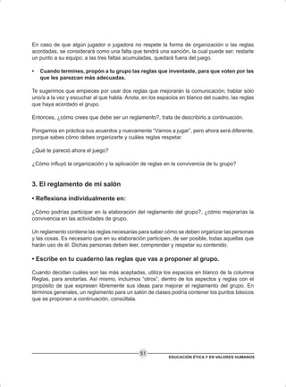EDUCACIÓN ÉTICA Y EN VALORES HUMANOS
51
En caso de que algún jugador o jugadora no respete la forma de organización o las reglas
acordadas, se considerará como una falta que tendrá una sanción, la cual puede ser; restarle
un punto a su equipo; a las tres faltas acumuladas, quedará fuera del juego.
• Cuando termines, propón a tu grupo las reglas que inventaste, para que voten por las
que les parezcan más adecuadas.
Te sugerimos que empieces por usar dos reglas que mejorarán la comunicación; hablar sólo
uno/a a la vez y escuchar al que habla. Anota, en los espacios en blanco del cuadro, las reglas
que haya acordado el grupo.
Entonces, ¿cómo crees que debe ser un reglamento?, trata de describirlo a continuación.
Pongamos en práctica sus acuerdos y nuevamente “Vamos a jugar”, pero ahora será diferente,
porque sabes cómo debes organizarte y cuáles reglas respetar.
¿Qué te pareció ahora el juego?
¿Cómo influyó la organización y la aplicación de reglas en la convivencia de tu grupo?
3. El reglamento de mi salón
• Reflexiona individualmente en:
¿Cómo podrías participar en la elaboración del reglamento del grupo?, ¿cómo mejorarías la
convivencia en las actividades de grupo.
Un reglamento contiene las reglas necesarias para saber cómo se deben organizar las personas
y las cosas. Es necesario que en su elaboración participen, de ser posible, todas aquellas que
harán uso de él. Dichas personas deben leer, comprender y respetar su contenido.
• Escribe en tu cuaderno las reglas que vas a proponer al grupo.
Cuando decidan cuáles son las más aceptadas, utiliza los espacios en blanco de la columna
Reglas, para anotarlas. Así mismo, incluimos “otros”, dentro de los aspectos y reglas con el
propósito de que expresen libremente sus ideas para mejorar el reglamento del grupo. En
términos generales, un reglamento para un salón de clases podría contener los puntos básicos
que se proponen a continuación, consúltala.
 