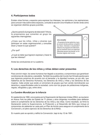 GUÍA DE APRENDIZAJE - CONCEPTOS BÁSICOS
54
4. Participemos todos
Existen otras formas y espacios para expresar tus intereses, tus opiniones y tus aspiraciones;
para conocer más sobre estos espacios, consulta la sección Una miradita en donde verás cómo
se organizan distintos grupos juveniles.
¿Qué te pareció el programa de televisión? Ahora,
te proponemos que comenten en grupo los
siguientes interrogantes:
¿Crees que los niños, niñas y jóvenes que
participan en estas organizaciones y consultas
dicen y hacen lo que quieren?
¿Por qué?
¿A qué se debe que lograron expresar y hacer lo
que les interesa?
Anota las conclusiones en tu cuaderno.
5. Los derechos de los niños y niñas deben estar presentes
Para convivir mejor, los seres humanos han llegado a acuerdos y compromisos que garantizan
condiciones de vida plena y saludable. También los pueblos del mundo han firmado pactos para
que logremos ponernos de acuerdo con el bienestar y la dignidad humana, es por ello, que
hablamos de los Derechos Humanos, los Derechos de niños y niñas y los Derechos de las
mujeres. Cabe anotar que existe un sinnúmero de grupos que han venido reivindicando sus
derechos y especificidades ante la sociedad, como son los grupos de poblaciones indígenas,
negras, refugiados y gay, entre otros.
La Cumbre Mundial por la Infancia
En septiembre de 1990, convocados por la Organización de Naciones Unidas (ONU), se reunieron
en Nueva York los jefes de Estado de 71 países y otros dirigentes mundiales para deliberar
sobre el cumplimiento de los Derechos de los niños y las niñas. Como resultado, se firmó la
Declaración sobre la Supervivencia, la Protección y el Desarrollo del Niño que incluye el
compromiso de adelantar en cada país un Plan de Acción para asegurar el cumplimiento de la
Convención y el pleno ejercicio de los Derechos de la Niñez.
En nuestro país se aprobó y ratificó la Convención, bajo la ley 12 de 1991.
Una miradita
¿Te gustaría formar parte de un gru-
po juvenil donde podrías compartir
tus ideas, intereses o inquietudes?
Observa el programa de televisión,
que te mostrará cómo se organizan
diferentes grupos de jóvenes, en di-
ferentes lugares del mundo.
 