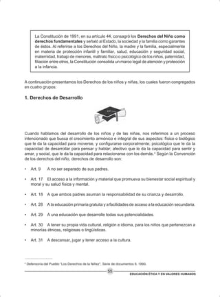 EDUCACIÓN ÉTICA Y EN VALORES HUMANOS
55
La Constitución de 1991, en su artículo 44, consagró los Derechos del Niño como
derechos fundamentales y señaló al Estado, la sociedad y la familia como garantes
de éstos. Al referirse a los Derechos del Niño, la madre y la familia, especialmente
en materia de protección infantil y familiar, salud, educación y seguridad social,
maternidad, trabajo de menores, maltrato físico o psicológico de los niños, paternidad,
filiación entre otros, la Constitución consolida un marco legal de atención y protección
a la infancia.
A continuación presentamos los Derechos de los niños y niñas, los cuales fueron congregados
en cuatro grupos:
1. Derechos de Desarrollo
Cuando hablamos del desarrollo de los niños y de las niñas, nos referimos a un proceso
intencionado que busca el crecimiento armónico e integral de sus aspectos: físico o biológico
que le da la capacidad para moverse, y configurarse corporalmente; psicológico que le da la
capacidad de desarrollar para pensar y hablar; afectivo que le da la capacidad para sentir y
amar, y social, que le da la capacidad para relacionarse con los demás.4
Según la Convención
de los derechos del niño, derechos de desarrollo son:
• Art. 9 A no ser separado de sus padres.
• Art. 17 El acceso a la información y material que promueva su bienestar social espiritual y
moral y su salud física y mental.
• Art. 18 A que ambos padres asuman la responsabilidad de su crianza y desarrollo.
• Art. 28 A la educación primaria gratuita y a facilidades de acceso a la educación secundaria.
• Art. 29 A una educación que desarrolle todas sus potencialidades.
• Art. 30 A tener su propia vida cultural, religión e idioma, para los niños que pertenezcan a
minorías étnicas, religiosas o lingüísticas.
• Art. 31 A descansar, jugar y tener acceso a la cultura.
4
Defensoría del Pueblo “Los Derechos de la Niñez”, Serie de documentos 6. 1993.
 