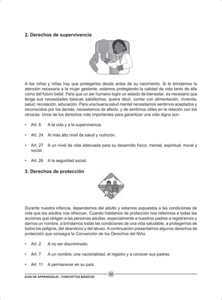 GUÍA DE APRENDIZAJE - CONCEPTOS BÁSICOS
56
2. Derechos de supervivencia
A los niños y niñas hay que protegerlos desde antes de su nacimiento. Si le brindamos la
atención necesaria a la mujer gestante, estamos protegiendo la calidad de vida tanto de ella
como del futuro bebé. Para que un ser humano logre un estado de bienestar, es necesario que
tenga sus necesidades básicas satisfechas, quiere decir, contar con alimentación, vivienda,
salud, recreación, educación. Para una buena salud mental necesitamos sentirnos aceptados y
reconocidos por los demás, necesitamos de afecto, y de sentirnos útiles en la relación con los
otros/as. Unos de los derechos más importantes para garantizar una vida digna son:
• Art. 6 A la vida y a la supervivencia.
• Art. 24 Al más alto nivel de salud y nutrición.
• Art. 27 A un nivel de vida adecuada para su desarrollo físico, mental, espiritual, moral y
social.
• Art. 26 A la seguridad social.
3. Derechos de protección
Durante nuestra infancia, dependemos del adulto y estamos expuestos a las condiciones de
vida que los adultos nos ofrezcan. Cuando hablamos de protección nos referimos a todas las
acciones que obligan a las personas adultas, especialmente a nuestros padres a registrarnos y
darnos un nombre, a brindarnos todas las condiciones de una vida saludable, a protegernos de
todos los peligros, del abandono y del abuso. A continuación presentamos algunos derechos de
protección que consagra la Convención de los Derechos del Niño:
• Art. 2 A no ser discriminado.
• Art. 7 A un nombre, una nacionalidad, el registro y a conocer sus padres.
• Art. 11 A permanecer en su país.
 