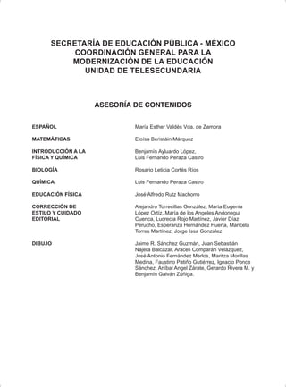SECRETARÍA DE EDUCACIÓN PÚBLICA - MÉXICO
COORDINACIÓN GENERAL PARA LA
MODERNIZACIÓN DE LA EDUCACIÓN
UNIDAD DE TELESECUNDARIA
ASESORÍA DE CONTENIDOS
ESPAÑOL María Esther Valdés Vda. de Zamora
MATEMÁTICAS Eloísa Beristáin Márquez
INTRODUCCIÓN A LA Benjamín Ayluardo López,
FÍSICA Y QUÍMICA Luis Fernando Peraza Castro
BIOLOGÍA Rosario Leticia Cortés Ríos
QUÍMICA Luis Fernando Peraza Castro
EDUCACIÓN FÍSICA José Alfredo Rutz Machorro
CORRECCIÓN DE Alejandro Torrecillas González, Marta Eugenia
ESTILO Y CUIDADO López Ortíz, María de los Angeles Andonegui
EDITORIAL Cuenca, Lucrecia Rojo Martínez, Javier Díaz
Perucho, Esperanza Hernández Huerta, Maricela
Torres Martínez, Jorge Issa González
DIBUJO Jaime R. Sánchez Guzmán, Juan Sebastián
Nájera Balcázar, Araceli Comparán Velázquez,
José Antonio Fernández Merlos, Maritza Morillas
Medina, Faustino Patiño Gutiérrez, Ignacio Ponce
Sánchez, Aníbal Angel Zárate, Gerardo Rivera M. y
Benjamín Galván Zúñiga.
 