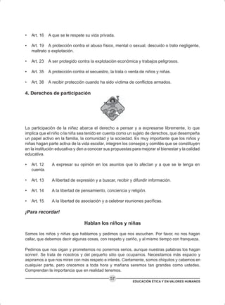 EDUCACIÓN ÉTICA Y EN VALORES HUMANOS
57
• Art. 16 A que se le respete su vida privada.
• Art. 19 A protección contra el abuso físico, mental o sexual, descuido o trato negligente,
maltrato o explotación.
• Art. 23 A ser protegido contra la explotación económica y trabajos peligrosos.
• Art. 35 A protección contra el secuestro, la trata o venta de niños y niñas.
• Art. 38 A recibir protección cuando ha sido víctima de conflictos armados.
4. Derechos de participación
La participación de la niñez abarca el derecho a pensar y a expresarse libremente, lo que
implica que el niño o la niña sea tenido en cuenta como un sujeto de derechos, que desempeña
un papel activo en la familia, la comunidad y la sociedad. Es muy importante que los niños y
niñas hagan parte activa de la vida escolar, integren los consejos y comités que se constituyen
en la institución educativa y den a conocer sus propuestas para mejorar el bienestar y la calidad
educativa.
• Art. 12 A expresar su opinión en los asuntos que lo afectan y a que se le tenga en
cuenta.
• Art. 13 A libertad de expresión y a buscar, recibir y difundir información.
• Art. 14 A la libertad de pensamiento, conciencia y religión.
• Art. 15 A la libertad de asociación y a celebrar reuniones pacíficas.
¡Para recordar!
Hablan los niños y niñas
Somos los niños y niñas que hablamos y pedimos que nos escuchen. Por favor, no nos hagan
callar, que debemos decir algunas cosas, con respeto y cariño, y al mismo tiempo con franqueza.
Pedimos que nos oigan y prometemos no ponernos serios, aunque nuestras palabras los hagan
sonreír. Se trata de nosotros y del pequeño sitio que ocupamos. Necesitamos más espacio y
aspiramos a que nos miren con más respeto e interés. Ciertamente, somos chiquitos y cabemos en
cualquier parte, pero crecemos a toda hora y mañana seremos tan grandes como ustedes.
Comprendan la importancia que en realidad tenemos.
 