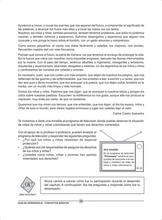 GUÍA DE APRENDIZAJE - CONCEPTOS BÁSICOS
58
Ayúdenos a crecer, a cruzar los puentes que nos separan del futuro, a comprender el significado de
las palabras, a alcanzar los frutos más altos y a tocar las nubes con los dedos.
Nosotros, los niños y niñas, también pensamos, también tenemos problemas, que solos no podemos
resolver, y también sufrimos y esperamos. Sufrimos desengaños y esperamos que alguien nos
consuele y nos ponga la mano sobre el hombro, con un gesto amoroso y comprensivo.
Como somos pequeños, el viento nos dobla fácilmente y ustedes, los mayores, nos olvidan.
Recuerden nuestra sed con más frecuencia.
Piensen que somos el futuro, la patria de mañana, los que tenemos el encargo de prolongar la vida.
Sin la fuerza que crece con nosotros, sería imposible progresar, reanudar las faenas interrumpidas
por la muerte. Con el paso del tiempo, seremos albañiles e ingenieras, navegantes y leñadores,
arquitectas y ascensoristas, ebanistas, abogadas y médicos. Un día dejaremos de ser niños y niñas
y cambiaremos las cometas por cohetes y aviones.
Es necesario, pues, que nos cuiden con más empeño, que alejen de nosotros los peligros, que nos
defiendan de las guerras y las enfermedades, que nos enseñen a leer, a escribir y a cantar, que nos
den aire puro y libros inocentes, que nos acerquen a la poesía, que nos dejen soñar, tendidos en la
hierba, con un mundo más limpio y más honrado.
Somos los niños y niñas. Pedimos que nos oigan, que se acerquen a nuestros labios y pongan los
oídos sobre nuestras palabras. Escuchen: la indiferencia no nos gusta, porque ella nos produce la
impresión, muy triste por cierto, de que no existimos.
Queremos que nos miren con ternura, que nos entiendan, que nos digan: el día los espera, niños y
niñas de todo el mundo, para darles regalos luminosos y jugar con ustedes bajo el cielo.
Carlos Castro Saavedra
Te invitamos a darle una miradita al programa de televisión donde podrás observar la situación
de miles de niños y niñas colombianas que tienen sus derechos vulnerados.
Con el apoyo de tu profesor o profesora, pueden analizar el
programa de televisión y responder las siguientes preguntas:
• ¿Por qué los niños y niñas necesitan de especial
protección?
• ¿Quiénes son los responsables de asegurar los derechos
de los niños y niñas?
• ¿Ustedes como niños, niñas y jóvenes han sentido
violentados sus derechos?
Ahora vamos a valorar cómo fue tu participación durante el desarrollo
del capítulo. A continuación, lee las preguntas y responde cómo fue tu
desempeño.
Una miradita
En el programa de televisión
“Primavera” tendrás la opor-
tunidad de acercarte a la rea-
lidad y cotidiano de miles de
niños y niñas colombianos.
 