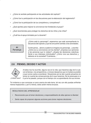 EDUCACIÓN ÉTICA Y EN VALORES HUMANOS
59
• ¿Cómo te sentiste participando en las actividades del capítulo?
• ¿Cómo fue tu participación en las discusiones para la elaboración del reglamento?
• ¿Cómo fue la participación de tus compañeros y compañeras?
• ¿Qué aportes para mejorar la convivencia han fortalecido al grupo?
• ¿Qué recomiendas para proteger los derechos de los niños y las niñas?
• ¿Cuál fue el apoyo brindado por tu docente?
¿Cómo está tu personaje?, esperemos que esté acompañando la
secuencia del capítulo y que les encuentre sentido a las actividades.
Continuamos... abre tu cuaderno e imagina a tu personaje... y escribe:
¿Cómo es su convivencia con los demás? ¿Expresa sus opiniones
a las personas que lo rodean? ¿Acepta las decisiones colectivas
frente a sus intereses individuales? ¿Cómo vive sus derechos y
deberes en la sociedad? Cuéntanos...
2.6 PIENSO, DECIDO Y ACTÚO
A todos nos ha ocurrido, alguna vez en la vida, que hacemos algo de lo cual,
con el tiempo, nos arrepentimos, e incluso deseamos que no hubiera sucedido
o que nunca vuelva a acontecer. Situaciones así se dan cuando actuamos sin
tomar en cuenta las consecuencias de lo que hacemos. No te preocupes si a
ti ya te ha pasado, porque con el tiempo uno va aprendiendo de sus errores.
Te invitamos a que conozcas un poco acerca de este tema, tal vez con ello puedas enfrentar
menos tropezones o, por lo menos, estos serán menos bruscos.
RESULTADOS DEL APRENDIZAJE
• Reconocerás que al tomar decisiones y responsabilizarte de ellas ejerces tu libertad.
• Serás capaz de proponer algunas acciones para tomar mejores decisiones.
 